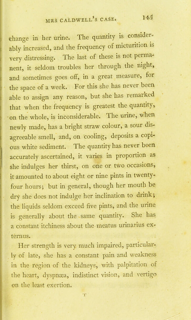 change in her urine. The quantity is consider, ably increased, and the frequency of micturition is very distressing. The last of these is not perma- nent, it seldom troubles her through the night, and sometimes goes off, in a great measure, for the space of a week. For this she has never been able to assign any reason, but she has remarked that when the frequency is greatest the quantity, on the whole, is inconsiderable. The urine, when newly made, has a bright straw colour, a sour dis- agreeable smell, and, on cooling, deposits a copi- ous white sediment. The quantity has never been accurately ascertained, it varies in proportion as she indulges her thirst, on one or two occasions, it amounted to about eight or nine pints in twenty- four hours; but in general, though her mouth be dry she does not indulge her inclination to drink; the liquids seldom exceed five pints, and the urine is generally about the . same quantity. She has a constant itchiness about the meatus urinarius ex- ternus. Her strength is very much impaired, particular- ly of late, she has a constant pain and weakness in the region of the kidneys, with palpitation of the heart, dyspnasa, indistinct vision, and vertigo on the least exertion.