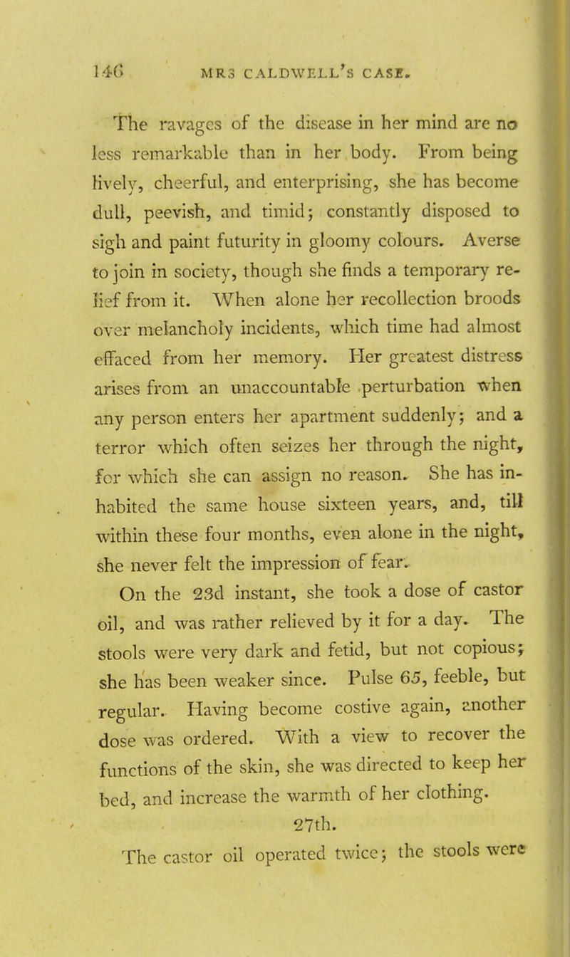 The ravages of the disease in her mind are no less remarkable than in her body. From being lively, cheerful, and enterprising, she has become dull, peevish, and timid; constantly disposed to sigh and paint futurity in gloomy colours. Averse to join in society, though she finds a temporary re- lief from it. When alone her recollection broods over melancholy incidents, which time had almost effaced from her memory. Her greatest distress arises from an unaccountable perturbation when any person enters her apartment suddenly; and a terror which often seizes her through the night, for which she can assign no reason. She has in- habited the same house sixteen years, and, till within these four months, even alone in the night, she never felt the impression of fear. On the 23d instant, she took a dose of castor oil, and was rather relieved by it for a day. The stools were very dark and fetid, but not copious; she has been weaker since. Pulse 65, feeble, but regular. Having become costive again, another dose was ordered. With a view to recover the functions of the skin, she was directed to keep her bed, and increase the warmth of her clothing. 27th. The castor oil operated twice; the stools were