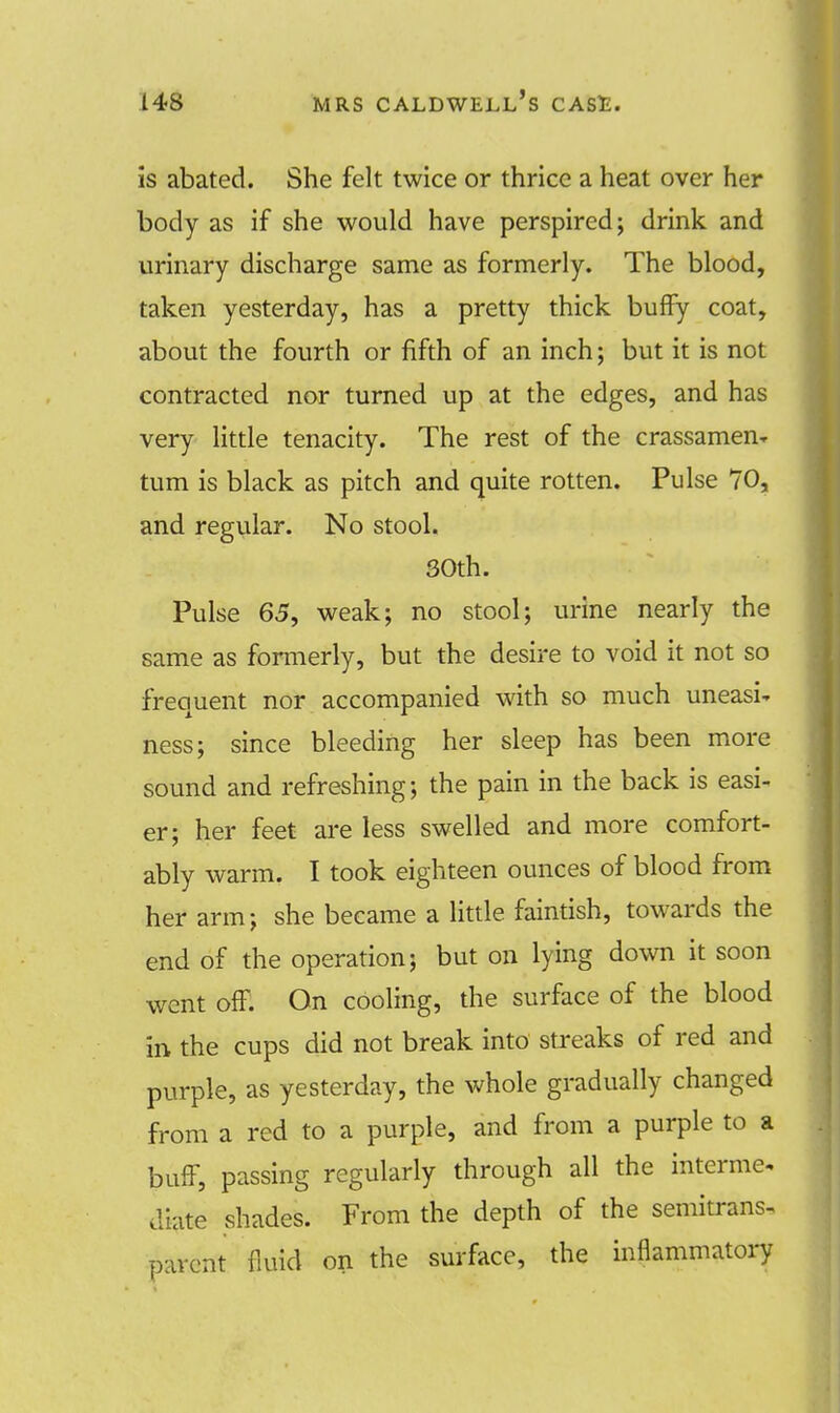 is abated. She felt twice or thrice a heat over her body as if she would have perspired; drink and urinary discharge same as formerly. The blood, taken yesterday, has a pretty thick buffy coat, about the fourth or fifth of an inch; but it is not contracted nor turned up at the edges, and has very little tenacity. The rest of the crassamen* turn is black as pitch and quite rotten. Pulse 70, and regular. No stool. 30th. Pulse 65, weak; no stool; urine nearly the same as formerly, but the desire to void it not so frequent nor accompanied with so much uneasi- ness; since bleeding her sleep has been more sound and refreshing; the pain in the back is easi- er; her feet are less swelled and more comfort- ably warm. I took eighteen ounces of blood from her arm; she became a little faintish, towards the end of the operation; but on lying down it soon went off. On cooling, the surface of the blood in the cups did not break into streaks of red and purple, as yesterday, the whole gradually changed from a red to a purple, and from a purple to a buff, passing regularly through all the interme- diate shades. From the depth of the semitrans- parcnt fluid on the surface, the inflammatory
