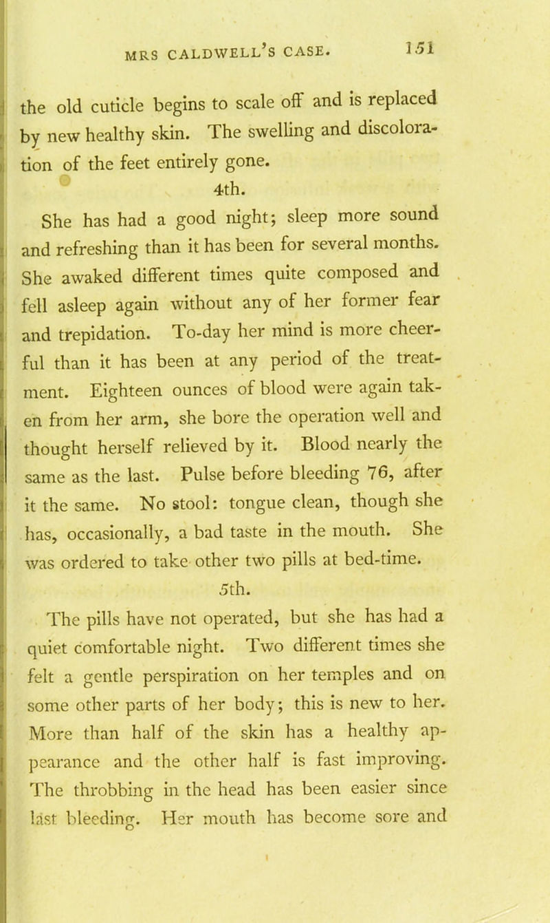 the old cuticle begins to scale off and is replaced by new healthy skin. The swelling and discolora- tion of the feet entirely gone. 4th. She has had a good night; sleep more sound and refreshing than it has been for several months. She awaked different times quite composed and fell asleep again without any of her former fear and trepidation. To-day her mind is more cheer- ful than it has been at any period of the treat- ment. Eighteen ounces of blood were again tak- en from her arm, she bore the operation well and thought herself relieved by it. Blood nearly the same as the last. Pulse before bleeding 76, after it the same. No stool: tongue clean, though she has, occasionally, a bad taste in the mouth. She was ordered to take other two pills at bed-time. 5th. The pills have not operated, but she has had a quiet comfortable night. Two different times she felt a gentle perspiration on her temples and on some other parts of her body; this is new to her. More than half of the skin has a healthy ap- pearance and the other half is fast improving. The throbbing in the head has been easier since last bleeding. Her mouth has become sore and