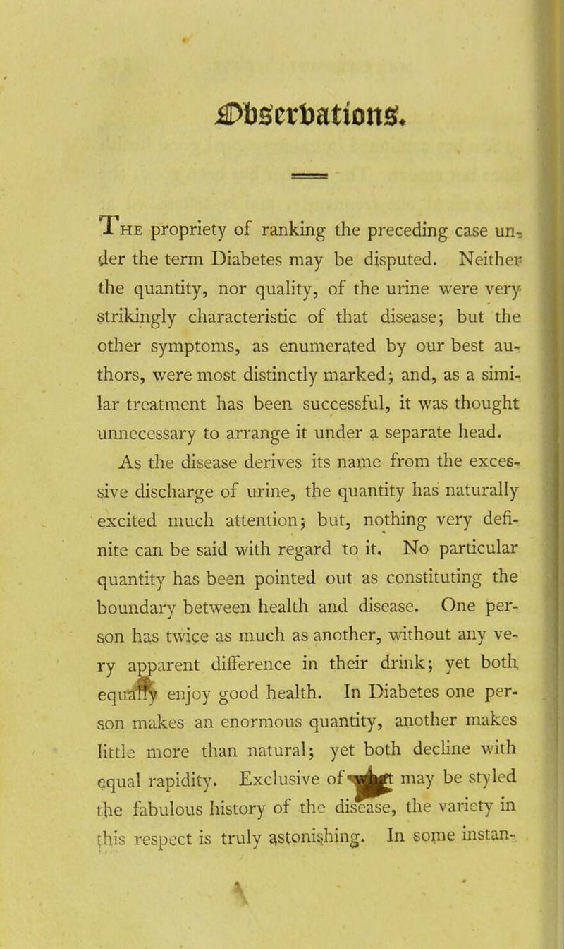 1 he propriety of ranking the preceding case un, der the term Diabetes may be disputed. Neither the quantity, nor quality, of the urine were very strikingly characteristic of that disease; but the other symptoms, as enumerated by our best au- thors, were most distinctly marked; and, as a simi- lar treatment has been successful, it was thought unnecessary to arrange it under a separate head. As the disease derives its name from the exces- sive discharge of urine, the quantity has naturally excited much attention; but, nothing very defi- nite can be said with regard to it. No particular quantity has been pointed out as constituting the boundary between health and disease. One per- son has twice as much as another, without any ve- ry apparent difference in their drink; yet both, equafry enjoy good health. In Diabetes one per- son makes an enormous quantity, another makes little more than natural; yet both decline with equal rapidity. Exclusive of^p may be styled the fabulous history of the disease, the variety in this respect is truly astonishing. In some instan-