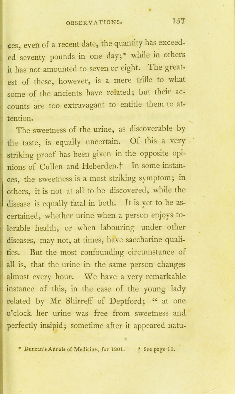 ees, even of a recent date, the quantity has exceed- ed seventy pounds in one day;* while in others it has not amounted to seven or eight. The great- est of these, however, is a mere trifle to what some of the ancients have related; but their ac- counts are too extravagant to entitle them to at- tention. The sweetness of the urine, as discoverable by the taste, is equally uncertain. Of this a very striking proof has been given in the opposite opi- nions of Cullen and Heberden.f In some instan- ces, the sweetness is a most striking symptom; in others, it is not at all to be discovered, while the disease is equally fatal in both. It is yet to be as- certained, whether urine when a person enjoys to- lerable health, or when labouring under other diseases, may not, at times, have saccharine quali- ties. But the most confounding circumstance of all is, that the urine in the same person changes almost every hour. We have a very remarkable instance of this, in the case of the young lady related by Mr Shirreff of Deptford;  at one o'clock her urine was free from sweetness and perfectly insipid; sometime after it appeared natu- f Duncan's Annals of Medicine, for 1801. f Seepage 12.