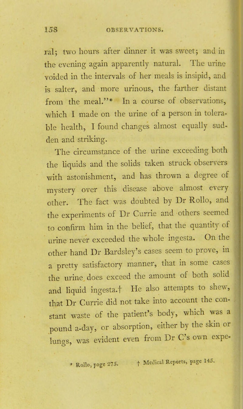 ral; two hours after dinner it was sweet; and in the evening again apparently natural. The urine voided in the intervals of her meals is insipid, and is salter, and more urinous, the farther distant from the meal.* In a course of observations, which I made on the urine of a person in tolera- ble health, I found changes almost equally sud- den and striking. The circumstance of the urine exceeding both the liquids and the solids taken struck observers with astonishment, and has thrown a degree of mystery over this disease above almost every other. The fact was doubted by Dr Rollo, and the experiments of Dr Currie and others seemed to confirm him in the belief, that the quantity of urine never exceeded the whole ingesta. On the other hand Dr Bardsley's cases seem to prove, in a pretty satisfactory manner, that in some cases the urine does exceed the amount of both solid and liquid ingesta.f He also attempts to shew, that Dr Currie did not take into account the con- stant waste of the patient's body, which was a pound a-day, or absorption, either by the skin or lungs, was evident even from Dr C's own expe- • Rollo, page 275. t Medical Reports, page 145.