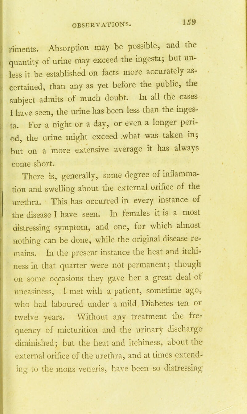 riments. Absorption may be possible, and the quantity of urine may exceed the ingesta; but un- less it be established on facts more accurately as- certained, than any as yet before the public, the subject admits of much doubt. In all the cases I have seen, the urine has been less than the inges- ta. For a night or a day, or even a longer peri- od, the urine might exceed .what was taken in; but on a more extensive average it has always come short. There is, generally, some degree of inflamma- tion and swelling about the external orifice of the urethra. This has occurred in every instance of the disease I have seen. In females it is a most distressing symptom, and one, for which almost nothing can be done, while the original disease re- mains. In the present instance the heat and itchi- ness in that quarter were not permanent; though on some occasions they gave her a great deal of uneasiness, I met with a patient, sometime ago, who had laboured under a mild Diabetes ten or twelve years. Without any treatment the fre- quency of micturition and the urinary discharge diminished; but the heat and itchiness, about the external orifice of the urethra, and at times extend- ing to the mons veneris, have been so distressing