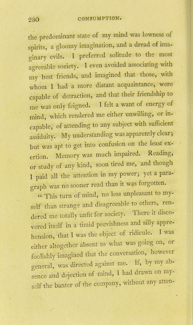 230 the predominant state of my mind was lowness of spirits, a gloomy imagination, and a dread of ima- ginary evils. I preferred solitude to the most agreeable society. I even avoided associating with my best friends, and imagined that those, with whom I had a more distant acquaintance, were capable of detraction, and that their friendship to me was only feigned. I felt a want of energy of mind, which rendered me either unwilling, or in- capable, of attending to any subject with sufficient assiduity. My understanding was apparently clear; but was apt to get into confusion on the least ex- ertion. Memory was much impaired. Reading, or study of any kind, soon tired me, and though I paid all the attention in my power; yet a para- graph was no sooner read than it was forgotten.  This turn of mind, no less unpleasant to my- self than strange and disagreeable to others, ren- dered me totally unfit for society. There it disco- vered itself in a timid peevishness and silly appre- hension, that I was the object of ridicule. I was either altogether absent to what was going on, or foolishly imagined that the conversation, however general, was directed against me. If, by my ab- sence and dejection of mind, I had drawn on my- self the banter of the company, without any atten-