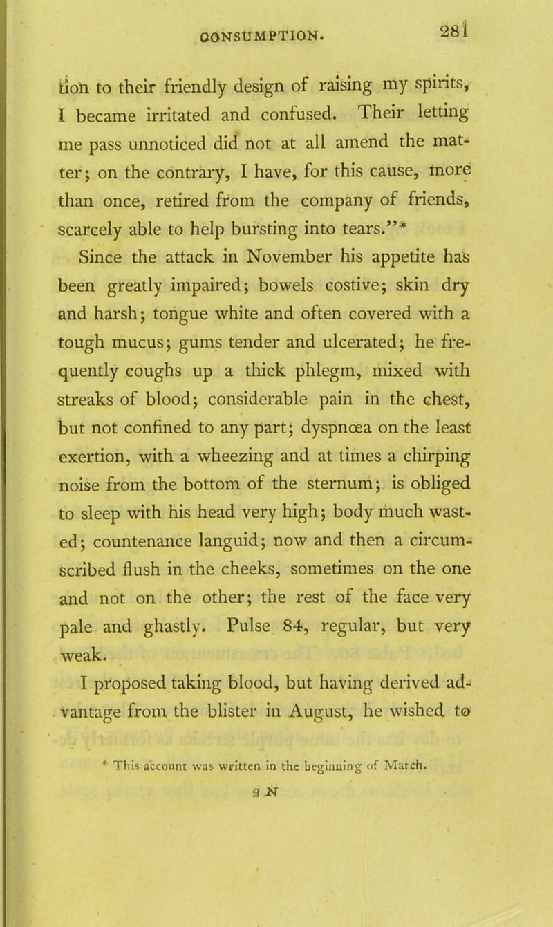 tion to their friendly design of raising my spirits, I became irritated and confused. Their letting me pass unnoticed did not at all amend the mat'- ter; on the contrary, I have, for this cause, more than once, retired from the company of friends, scarcely able to help bursting into tears.* Since the attack in November his appetite has been greatly impaired; bowels costive; skin dry and harsh; tongue white and often covered with a tough mucus; gums tender and ulcerated; he fre- quently coughs up a thick phlegm, mixed with streaks of blood; considerable pain in the chest, but not confined to any part; dyspnoea on the least exertion, with a wheezing and at times a chirping noise from the bottom of the sternum; is obliged to sleep with his head very high; body much wast- ed; countenance languid; now and then a circum- scribed flush in the cheeks, sometimes on the one and not on the other; the rest of the face very pale and ghastly. Pulse 84, regular, but very weak. I proposed taking blood, but having derived ad- vantage from the blister in August, he wished to ' This account was written in the beginning of March. 9 N