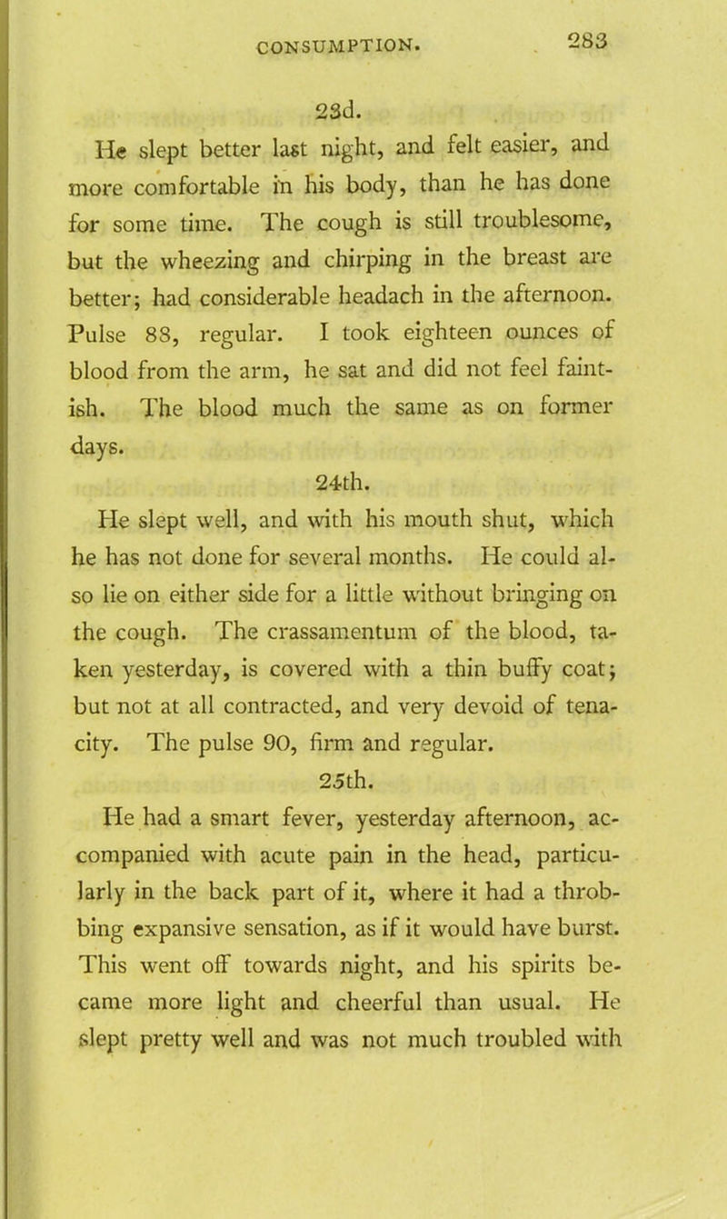 23d. H« slept better last night, and felt easier, and more comfortable in his body, than he has done for some time. The cough is still troublesome, but the wheezing and chirping in the breast are better; had considerable headach in the afternoon. Pulse 88, regular. I took eighteen ounces of blood from the arm, he sat and did not feel faint- ish. The blood much the same as on former days. 24th. He slept well, and with his mouth shut, which he has not done for several months. He could al- so lie on either side for a little without bringing on the cough. The crassamentum of the blood, ta- ken yesterday, is covered with a thin buffy coat; but not at all contracted, and very devoid of tena- city. The pulse 90, firm and regular. 25th. He had a smart fever, yesterday afternoon, ac- companied with acute pain in the head, particu- larly in the back part of it, where it had a throb- bing expansive sensation, as if it would have burst. This went off towards night, and his spirits be- came more light and cheerful than usual. He slept pretty well and was not much troubled with