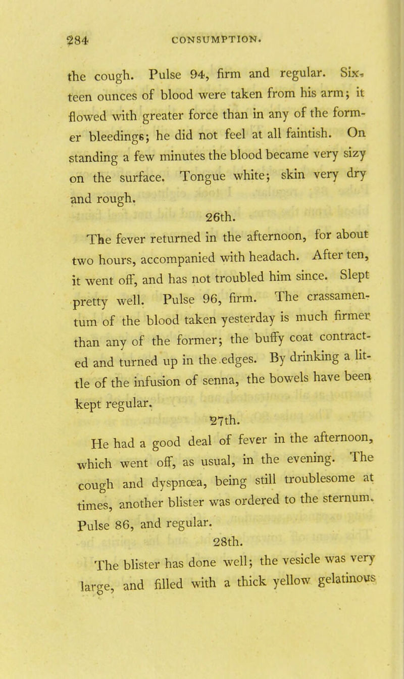 the cough. Pulse 94, firm and regular. Six, teen ounces of blood were taken from his arm; it flowed with greater force than in any of the form- er bleedings; he did not feel at all faintish. On standing a few minutes the blood became very sizy on the surface. Tongue white; skin very dry and rough. 26th. The fever returned in the afternoon, for about two hours, accompanied with headach. After ten, it went off, and has not troubled him since. Slept pretty well. Pulse 96, firm. The crassamen- tum of the blood taken yesterday is much firmer, than any of the former; the buffy coat contract- ed and turned up in the .edges. By drinking a lit- tle of the infusion of senna, the bowels have been kept regular. 27th. He had a good deal of fever in the afternoon, which went off, as usual, in the evening. The cough and dyspnoea, being still troublesome at times, another blister was ordered to the sternum. Pulse 86, and regular. 28th. The blister has done well; the vesicle was very large, and filled with a thick yellow gelatinous