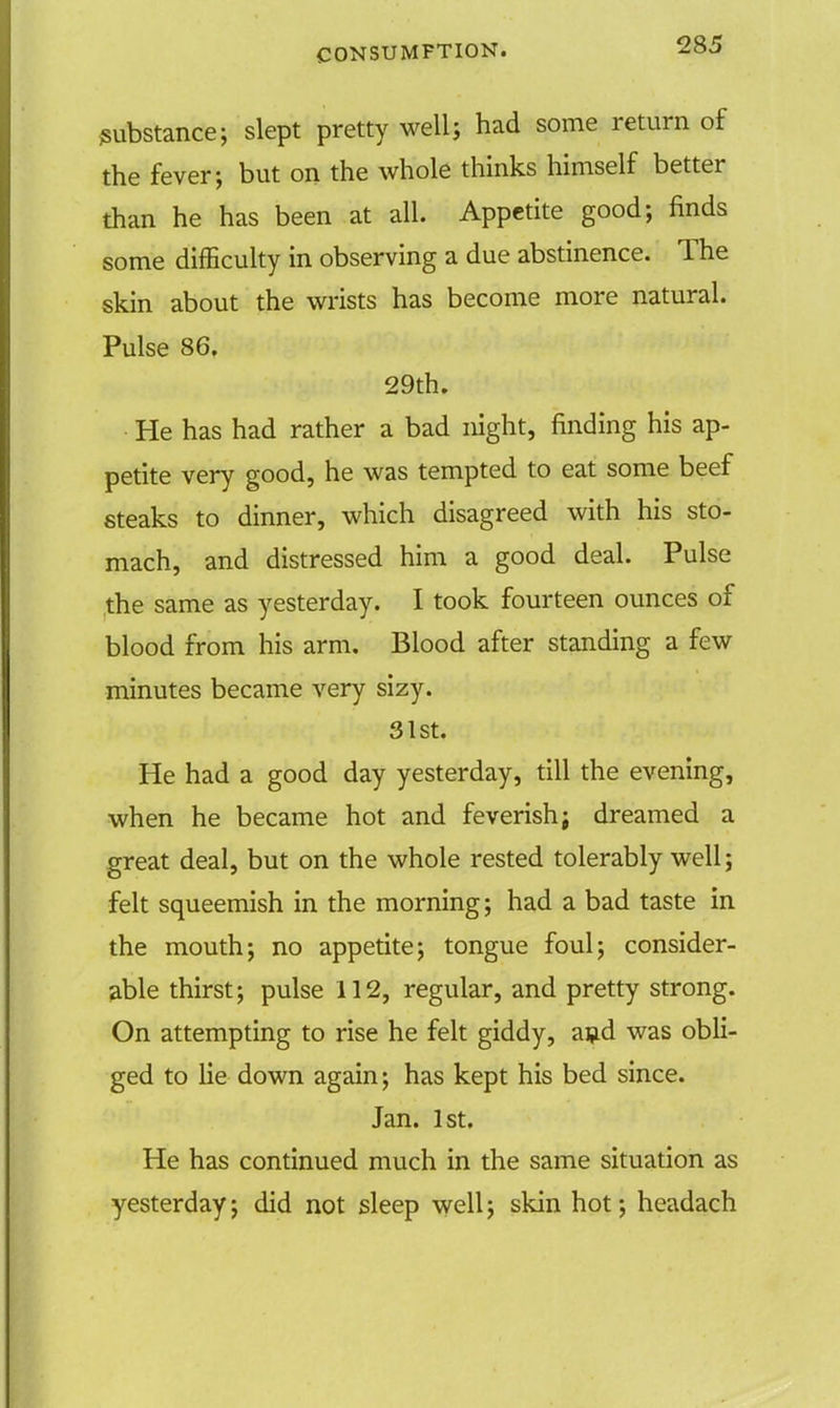 substance; slept pretty well; had some return of the fever; but on the whole thinks himself better than he has been at all. Appetite good; finds some difficulty in observing a due abstinence. The skin about the wrists has become more natural. Pulse 86. 29th. He has had rather a bad night, finding his ap- petite very good, he was tempted to eat some beef steaks to dinner, which disagreed with his sto- mach, and distressed him a good deal. Pulse the same as yesterday. I took fourteen ounces of blood from his arm. Blood after standing a few minutes became very sizy. 31st. He had a good day yesterday, till the evening, when he became hot and feverish j dreamed a great deal, but on the whole rested tolerably well; felt squeemish in the morning; had a bad taste in the mouth; no appetite; tongue foul; consider- able thirst; pulse 112, regular, and pretty strong. On attempting to rise he felt giddy, and was obli- ged to lie down again; has kept his bed since. Jan. 1st. He has continued much in the same situation as yesterday; did not sleep well; skin hot; headach