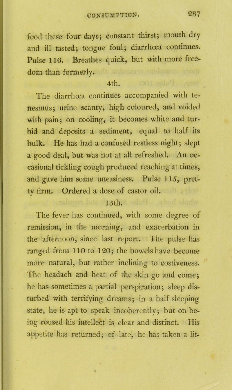 food these four days; constant thirst; mouth dry and ill tasted; tongue foul; diarrhoea continues. Pulse 116. Breathes quick, but with more free- dom than formerly. 4th. The diarrhoea continues accompanied with te- nesmus; urine scanty, high coloured, and voided with pain; on cooling, it becomes white and tur- bid and deposits a sediment, equal to half its bulk. He has had a confused restless night; slept a good deal, but was not at all refreshed. An oc- casional tickling cough produced reaching at times, and gave him some uneasiness. Pulse 115, pret- ty firm. Ordered a dose of castor oil. 15th. The fever has continued, with some degree of remission, in the morning, and exacerbation in the afternoon, since last report. The pulse has ranged from 110 to 120; the bowels have become more natural, but rather inclining to costiveness. The headach and heat of the skin go and come; he has sometimes a partial perspiration; sleep dis- turbed with terrifying dreams; in a half sleeping state, he is apt to speak incoherently; but on be- ing roused his intellect is clear and distinct. His appetite has returned; of late, he has taken a lit-
