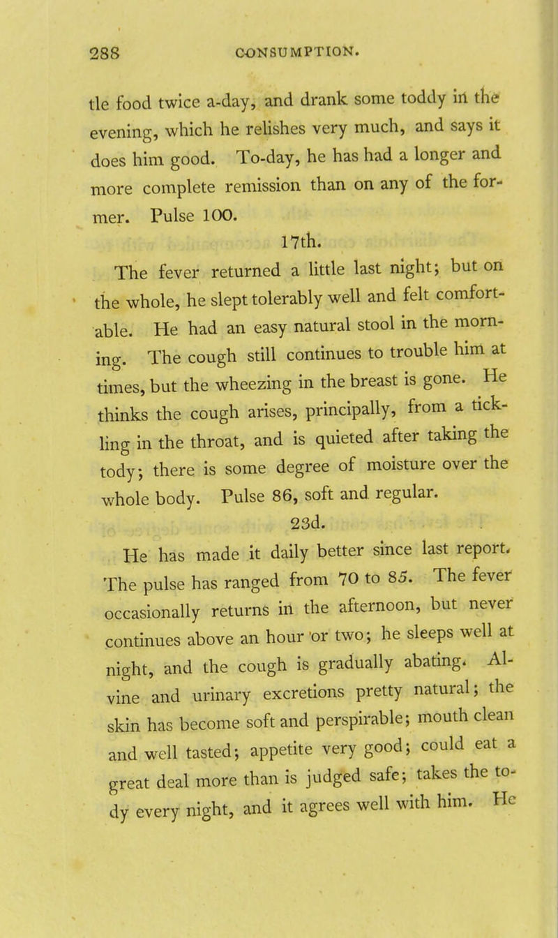 tie food twice a-day, and drank some toddy in the evening, which he relishes very much, and says it does him good. To-day, he has had a longer and more complete remission than on any of the for- mer. Pulse 100. 17th. The fever returned a little last night; but on the whole, he slept tolerably well and felt comfort- able. He had an easy natural stool in the morn- ing. The cough still continues to trouble him at times, but the wheezing in the breast is gone. He thinks the cough arises, principally, from a tick- ling in the throat, and is quieted after taking the tody, there is some degree of moisture over the whole body. Pulse 86, soft and regular. 23d. He has made it daily better since last report. The pulse has ranged from 70 to 85. The fever occasionally returns in the afternoon, but never continues above an hour or two; he sleeps well at night, and the cough is gradually abating. Al- vine and urinary excretions pretty natural; the skin has become soft and perspirable; mouth clean and well tasted; appetite very good; could eat a great deal more than is judged safe; takes the to- dy every night, and it agrees well with him. He