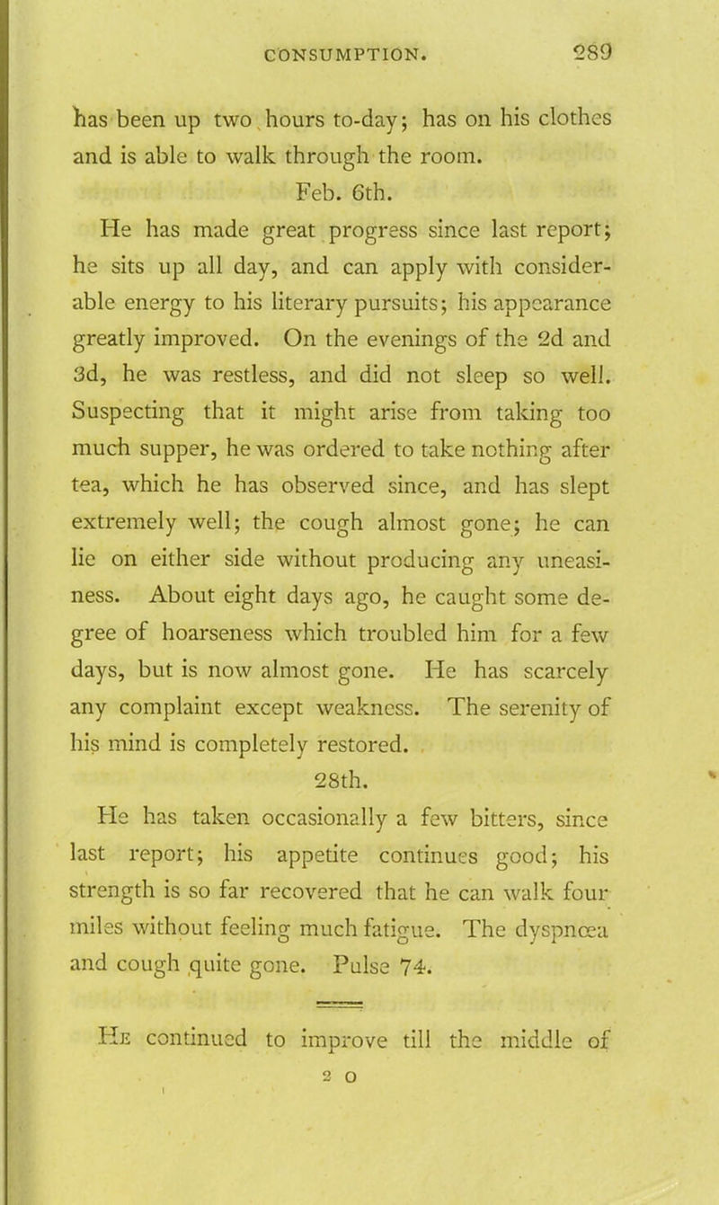 has been up two hours to-day; has on his clothes and is able to walk through the room. Feb. 6th. He has made great progress since last report; he sits up all day, and can apply with consider- able energy to his literary pursuits; his appearance greatly improved. On the evenings of the 2d and 3d, he was restless, and did not sleep so well. Suspecting that it might arise from taking too much supper, he was ordered to take nothing after tea, which he has observed since, and has slept extremely well; the cough almost gone; he can lie on either side without producing any uneasi- ness. About eight days ago, he caught some de- gree of hoarseness which troubled him for a few days, but is now almost gone. He has scarcely any complaint except weakness. The serenity of his mind is completely restored. 28th. He has taken occasionally a few bitters, since last report; his appetite continues good; his strength is so far recovered that he can walk four miles without feeling much fatigue. The dyspnoea and cough quite gone. Pulse 74. He continued to improve till the middle of