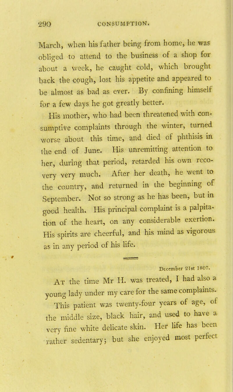 March, when his father being from home, lie was obliged to attend to the business of a shop for about a week, he caught cold, which brought back the cough, lost his appetite and appeared to be almost as bad as ever. By confining himself for a few days he got greatly better. His mother, who had been threatened with con- sumptive complaints through the winter, turned worse about this time, and died of phthisis in the end of June. His unremitting attention to her, during that period, retarded his own reco- very very much. After her death, he went to the country, and returned in the beginning of September. Not so strong as he has been, but in good health. His principal complaint is a palpita- tion of the heart, on any considerable exertion. His spirits are cheerful, and his mind as vigorous as in any period of his life. December 21st 1807. At the time Mr H. was treated, I had also a young lady under my care for the same complaints. This patient was twenty-four years of age, of the middle size, black hair, and used to have a very fine white delicate skin. Her life has been rather sedentary; but she enjoyed most perfect