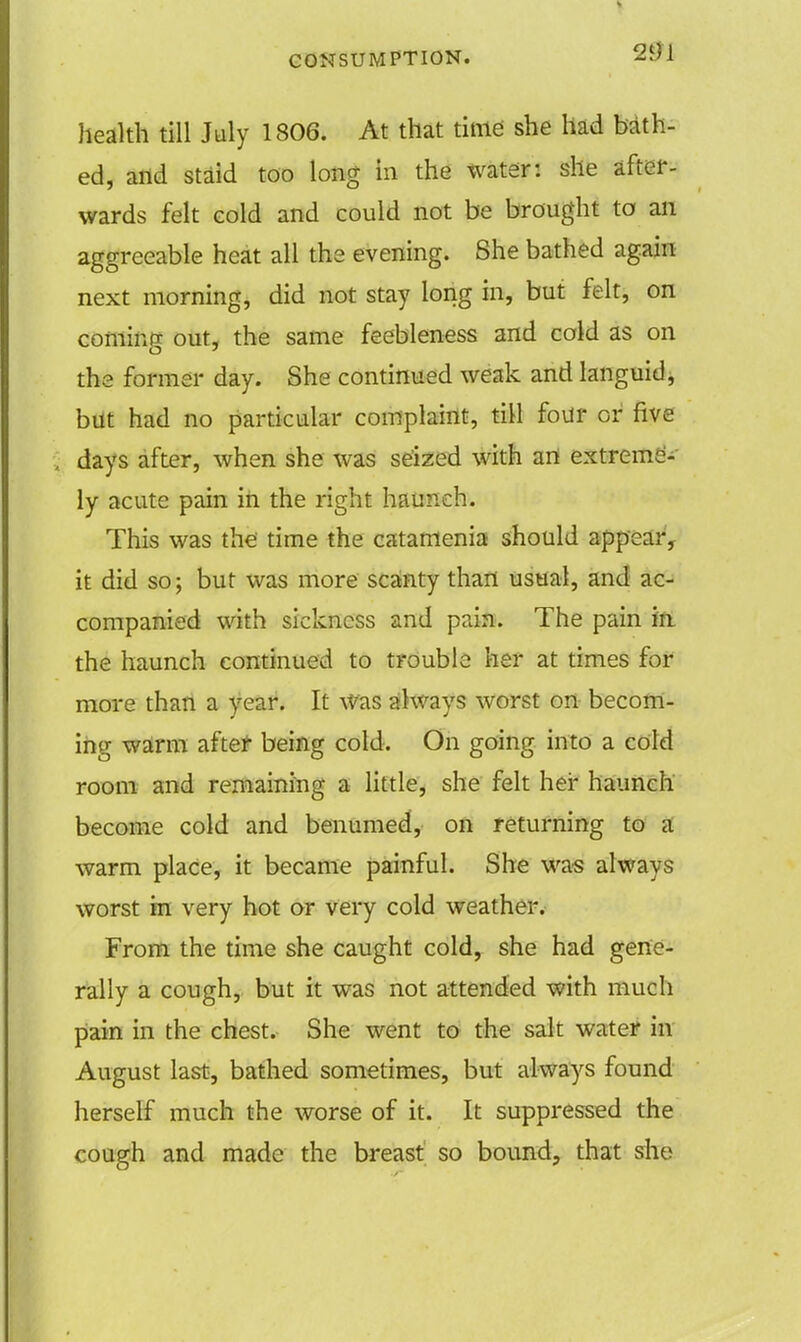 health till July 1806. At that time she had bath- ed, and staid too long in the water: she after- wards felt cold and could not be brought to an aggreeable heat all the evening. She bathed again next morning, did not stay long in, but felt, on coming out, the same feebleness and cold as on the former day. She continued weak and languid, but had no particular complaint, till four or five days after, when she was seized with an extreme'- ly acute pain in the right haunch. This was the time the catamenia should appear, it did so; but was more scanty than usual, and ac- companied with sickness and pain. The pain in the haunch continued to trouble her at times for more than a year. It Was always worst on becom- ing warm after being cold. On going into a cold room and remaining a little, she felt her haunch become cold and benumed, on returning to a warm place, it became painful. She was always worst in very hot or very cold weather. From the time she caught cold, she had gene- rally a cough, but it was not attended with much pain in the chest. She went to the salt water in August last, bathed sometimes, but always found herself much the worse of it. It suppressed the cough and made the breast so bound, that she