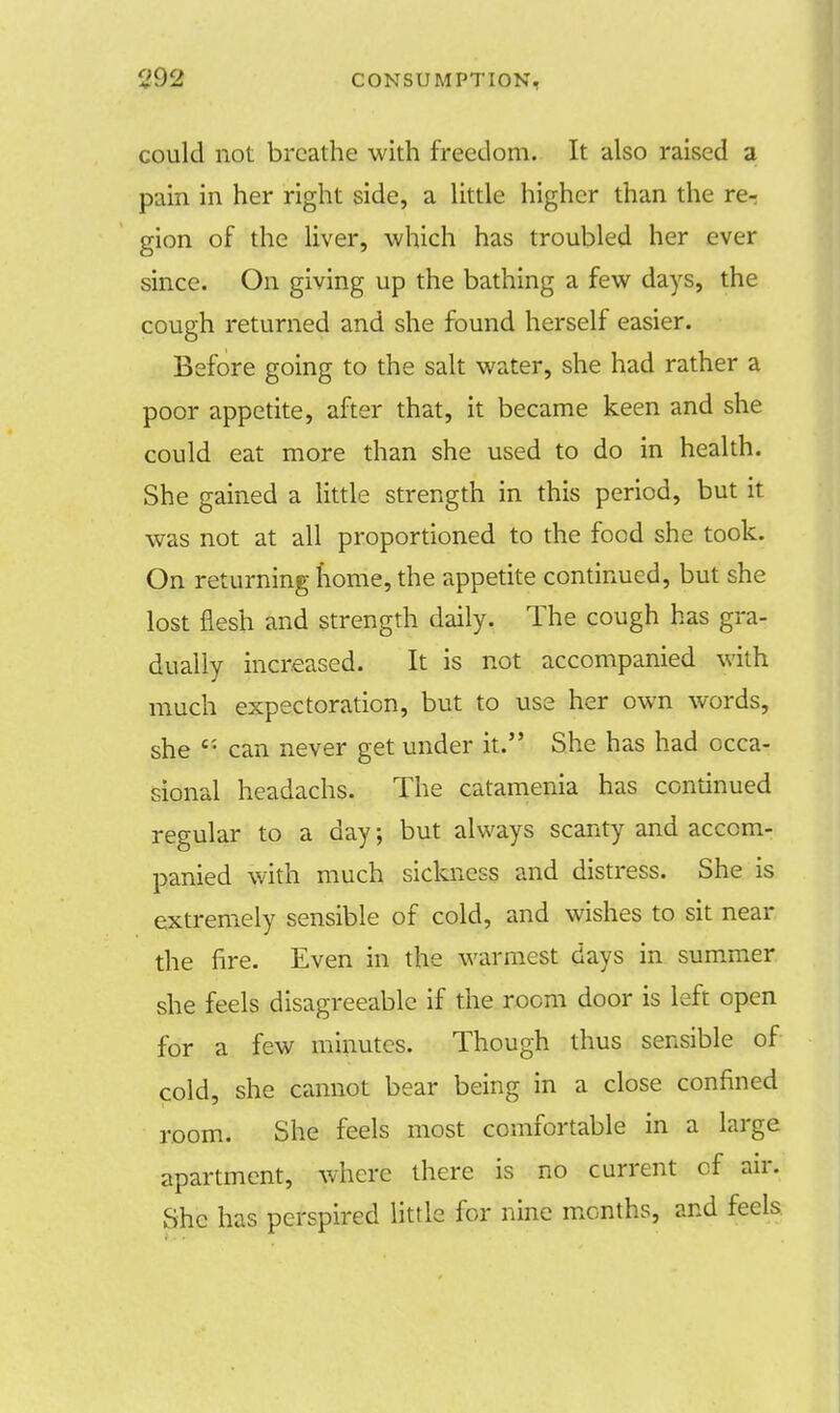 could not breathe with freedom. It also raised a pain in her right side, a little higher than the re-: gion of the liver, which has troubled her ever since. On giving up the bathing a few days, the cough returned and she found herself easier. Before going to the salt water, she had rather a poor appetite, after that, it became keen and she could eat more than she used to do in health. She gained a little strength in this period, but it was not at all proportioned to the food she took. On returning home, the appetite continued, but she lost flesh and strength daily. The cough has gra- dually increased. It is not accompanied with much expectoration, but to use her own words, she Ci can never get under it. She has had occa- sional headachs. The catamenia has continued regular to a day, but always scanty and accom- panied with much sickness and distress. She is extremely sensible of cold, and wishes to sit near the fire. Even in the warmest days in summer she feels disagreeable if the room door is left open for a few minutes. Though thus sensible of cold, she cannot bear being in a close confined room. She feels most comfortable in a large apartment, where there is no current of air. She has perspired little for nine months, and feels
