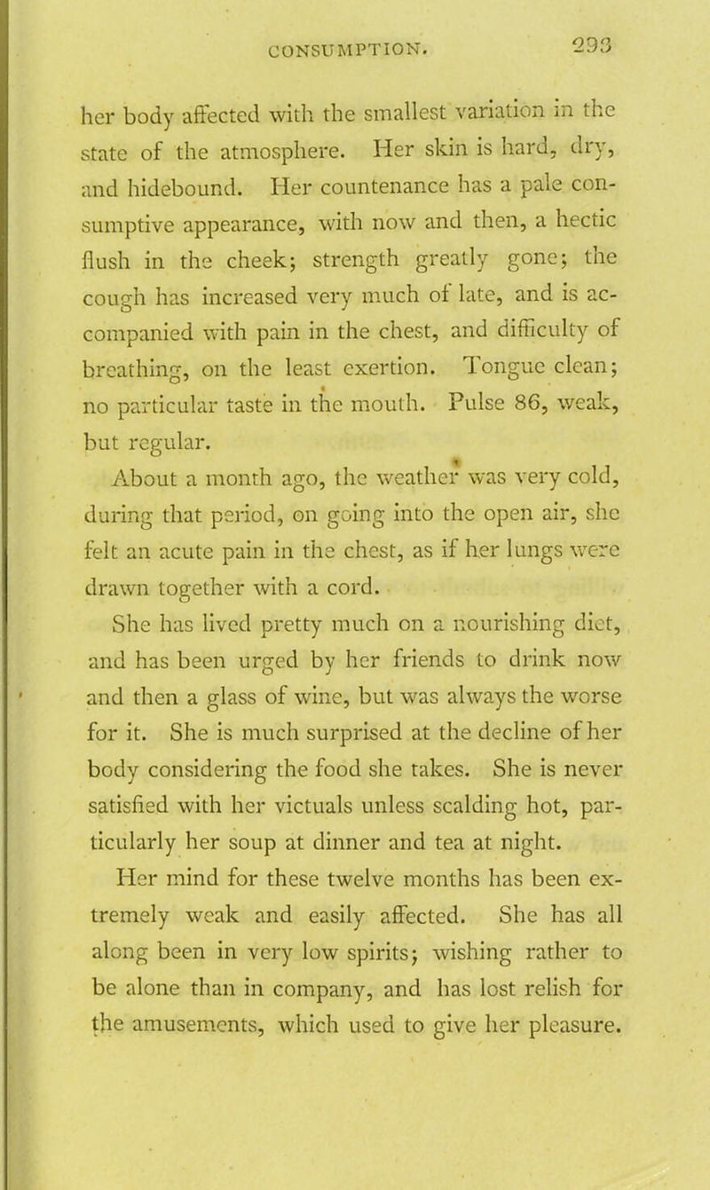 her body affected with the smallest variation in the state of the atmosphere. Her skin is hard, dry, and hidebound. Her countenance has a pale con- sumptive appearance, with now and then, a hectic flush in the cheek; strength greatly gone; the cough has increased very much of late, and is ac- companied with pain in the chest, and difficulty of breathing, on the least exertion. Tongue clean; no particular taste in the mouth. Pulse 86, weak, but regular. About a month ago, the weather was very cold, during that period, on going into the open air, she felt an acute pain in the chest, as if her lungs were drawn together with a cord. She has lived pretty much on a nourishing diet, and has been urged by her friends to drink now and then a glass of wine, but was always the worse for it. She is much surprised at the decline of her body considering the food she takes. She is never satisfied with her victuals unless scalding hot, par- ticularly her soup at dinner and tea at night. Her mind for these twelve months has been ex- tremely weak and easily affected. She has all along been in very low spirits; wishing rather to be alone than in company, and has lost relish for the amusements, which used to give her pleasure.