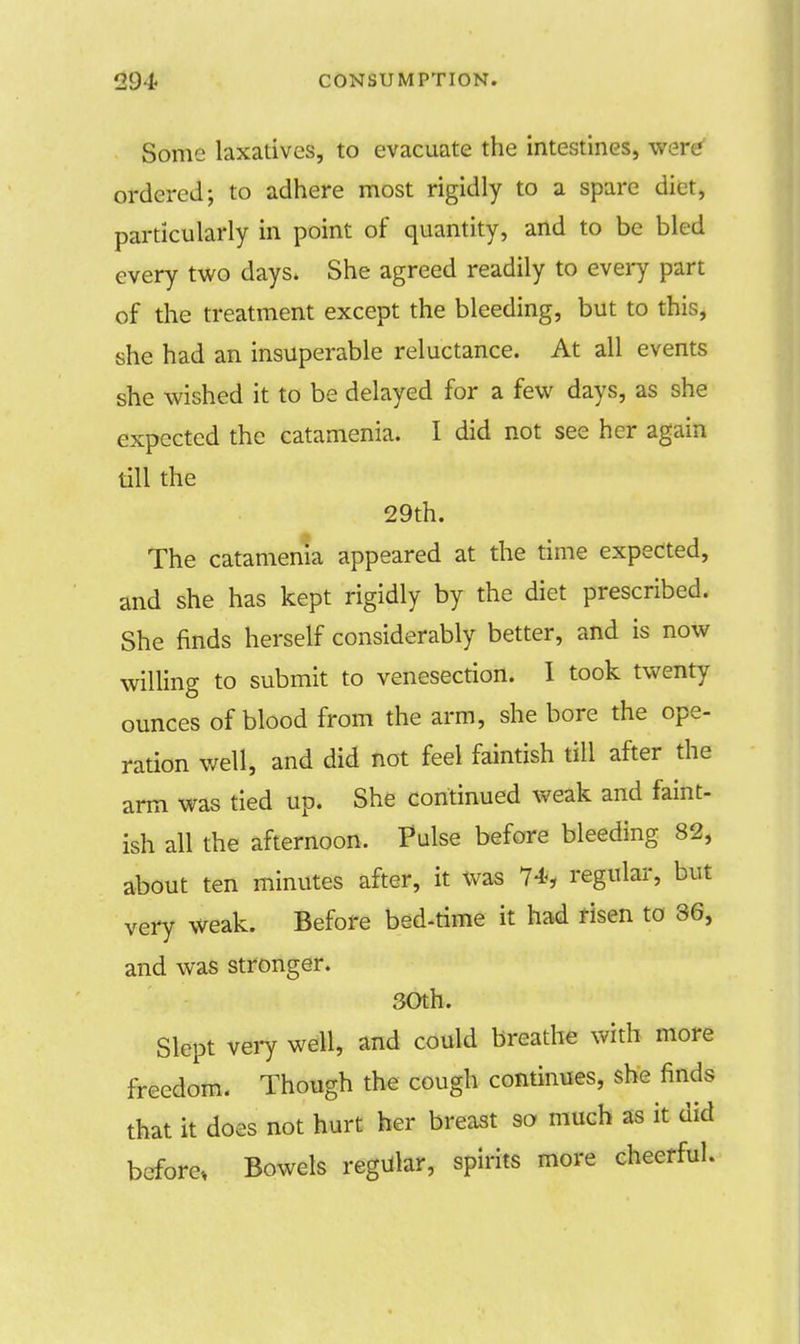 Some laxatives, to evacuate the intestines, were* ordered; to adhere most rigidly to a spare diet, particularly in point of quantity, and to be bled every two days. She agreed readily to every part of the treatment except the bleeding, but to this, she had an insuperable reluctance. At all events she wished it to be delayed for a few days, as she expected the catamenia. I did not see her again till the 29th. The catamenia appeared at the time expected, and she has kept rigidly by the diet prescribed. She finds herself considerably better, and is now willing to submit to venesection. I took twenty ounces of blood from the arm, she bore the ope- ration well, and did not feel faintish till after the arm was tied up. She continued weak and faint- ish all the afternoon. Pulse before bleeding 82, about ten minutes after, it was 74, regular, but very weak. Before bed-time it had risen to 36, and was stronger. SOth. Slept very well, and could breathe with more freedom. Though the cough continues, she finds that it does not hurt her breast so much as it cad before, Bowels regular, spirits more cheerful.