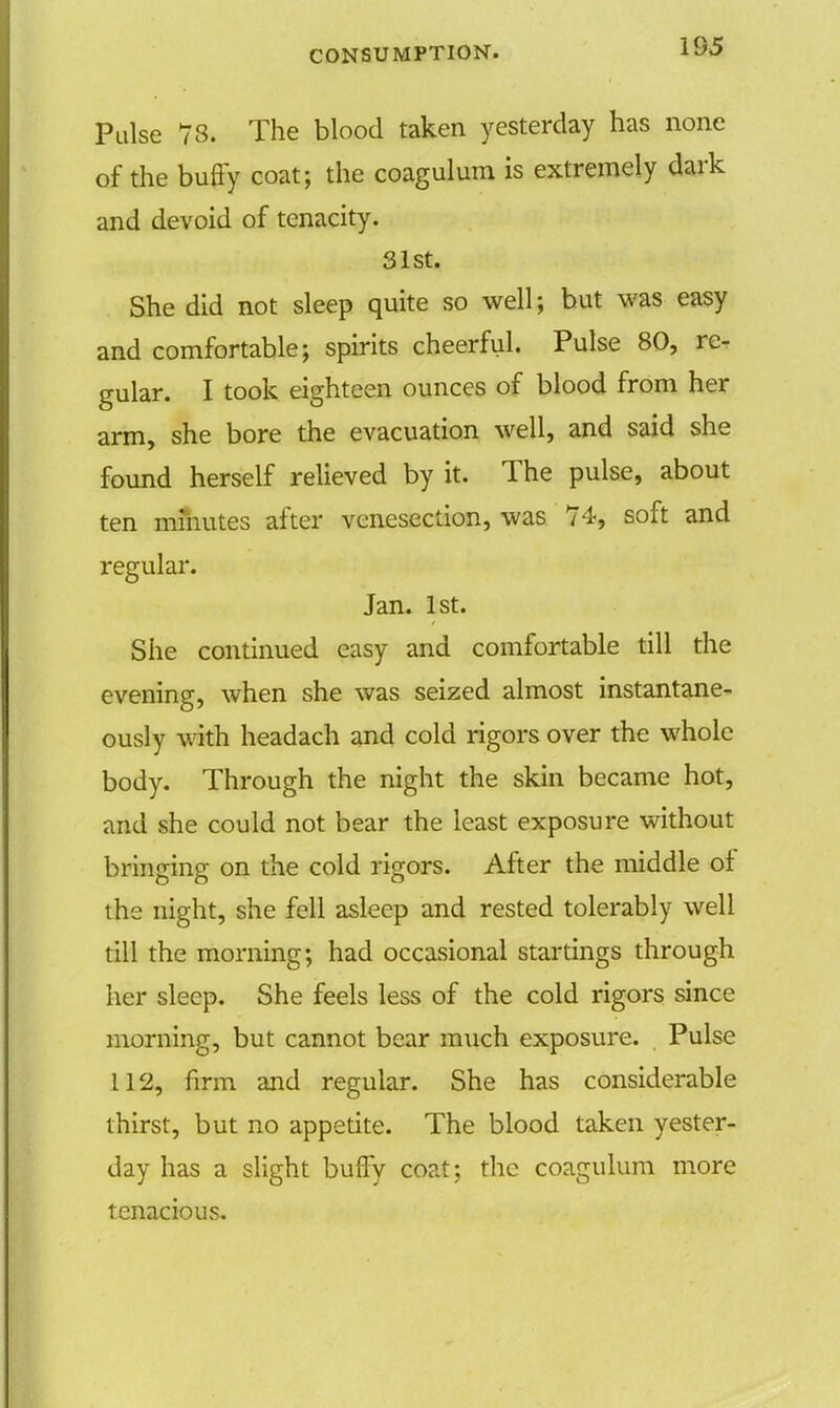 195 Pulse 78. The blood taken yesterday has none of the buffy coat; the coagulum is extremely dark and devoid of tenacity. 31st. She did not sleep quite so well; but was easy and comfortable; spirits cheerful. Pulse 80, re- gular. I took eighteen ounces of blood from her arm, she bore the evacuation well, and said she found herself relieved by it. The pulse, about ten mfnutes after venesection, was 74, soft and regular. Jan. 1st. She continued easy and comfortable till the evening, when she was seized almost instantane- ously with headach and cold rigors over the whole body. Through the night the skin became hot, and she could not bear the least exposure without bringing on the cold rigors. After the middle of the night, she fell asleep and rested tolerably well till the morning; had occasional startings through her sleep. She feels less of the cold rigors since morning, but cannot bear much exposure. Pulse 112, firm and regular. She has considerable thirst, but no appetite. The blood taken yester- day has a slight buffy coat; the coagulum more tenacious.