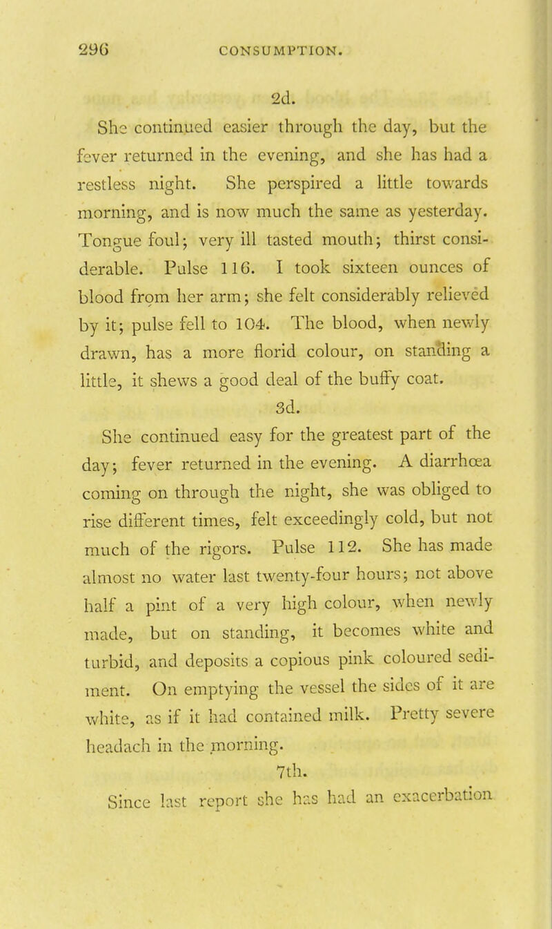 2d. She continued easier through the day, but the fever returned in the evening, and she has had a restless night. She perspired a little towards morning, and is now much the same as yesterday. Tongue foul; very ill tasted mouth; thirst consi- derable. Pulse 11G. I took sixteen ounces of blood from her arm; she felt considerably relieved by it; pulse fell to 104. The blood, when newly drawn, has a more florid colour, on standing a little, it shews a good deal of the buffy coat. 3d. She continued easy for the greatest part of the day; fever returned in the evening. A diarrhoea coming on through the night, she was obliged to rise different times, felt exceedingly cold, but not much of the rigors. Pulse 112. She has made almost no water last twenty-four hours; not above half a pint of a very high colour, when new ly made, but on standing, it becomes white and turbid, and deposits a copious pink coloured sedi- ment. On emptying the vessel the sides of it are white, as if it had contained milk. Pretty severe headach in the morning. 7th. Since last report she has had an exacerbation