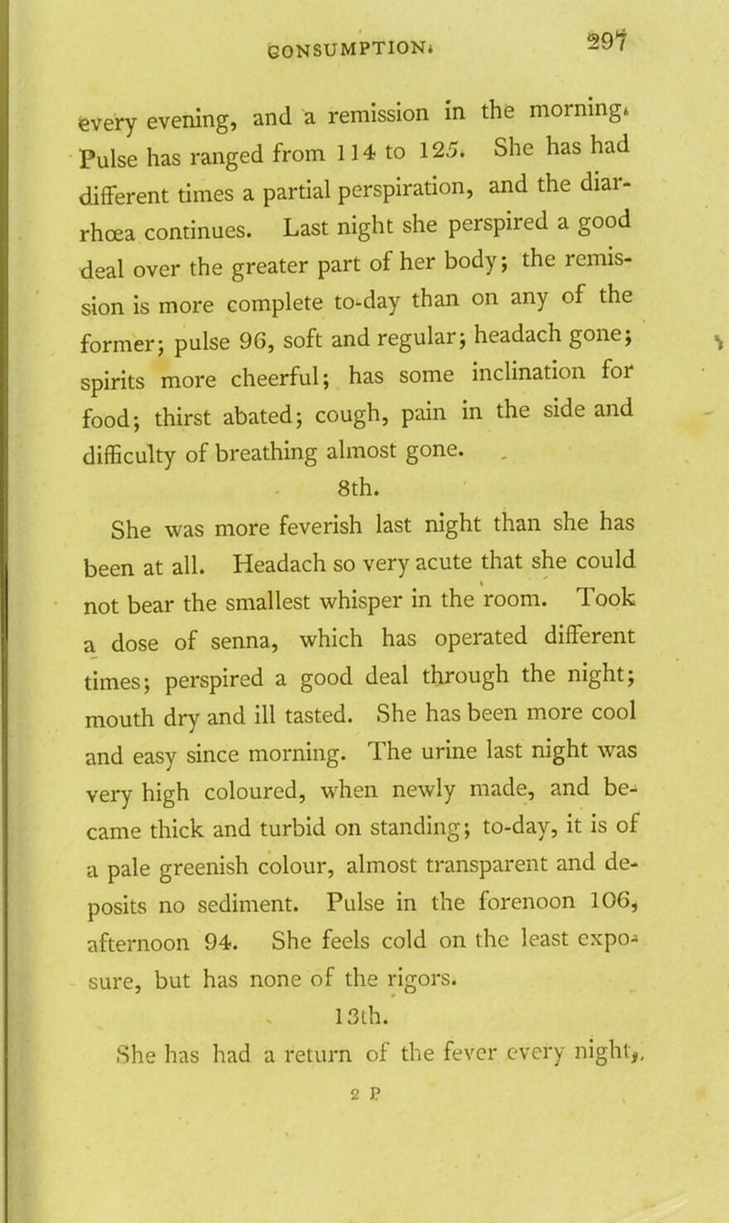 every evening, and a remission in the morning* Pulse has ranged from 114 to 125. She has had different times a partial perspiration, and the diar- rhoea continues. Last night she perspired a good deal over the greater part of her body; the remis- sion is more complete to-day than on any of the former; pulse 96, soft and regular; headach gone; spirits more cheerful; has some inclination for food; thirst abated; cough, pain in the side and difficulty of breathing almost gone. . 8th. She was more feverish last night than she has been at all. Headach so very acute that she could not bear the smallest whisper in the room. Took a dose of senna, which has operated different times; perspired a good deal through the night; mouth dry and ill tasted. She has been more cool and easy since morning. The urine last night was very high coloured, when newly made, and be- came thick and turbid on standing; to-day, it is of a pale greenish colour, almost transparent and de- posits no sediment. Pulse in the forenoon 106* afternoon 94. She feels cold on the least expo- sure, but has none of the rigors. 13th. She has had a return of the fever every night,, 2 p