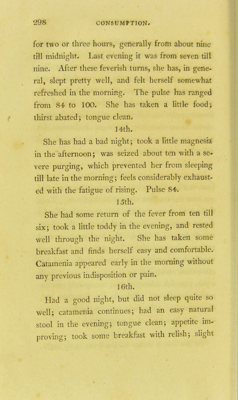 for two or three hours, generally from about nine till midnight. Last evening it was from seven till nine. After these feverish turns, she has, in gene- ral, slept pretty well, and felt herself somewhat refreshed in the morning. The pulse has ranged from 84 to 100. She has taken a little food; thirst abated; tongue clean. 14th. She has had a bad night; took a little magnesia in the afternoon; was seized about ten with a se- vere purging, which prevented her from sleeping till late in the morning; feels considerably exhaust- ed with the fatigue of rising. Pulse 84. 15th. She had some return of the fever from ten till six; took a little toddy in the evening, and rested well through the night. She has taken some breakfast and finds herself easy and comfortable. Catamenia appeared early in the morning without any previous indisposition or pain. 16th. Had a good night, but did not sleep quite so well; catamenia continues; had an easy natural stool in the evening; tongue clean; appetite im- proving; took some breakfast with relish; slight