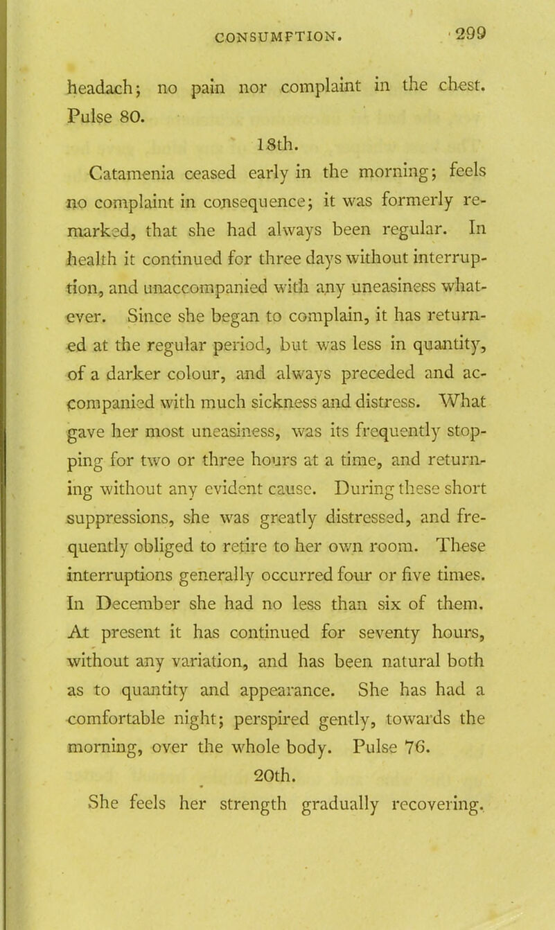 headach; no pain nor complaint in the chest. Pulse 80. 18th. Catamenia ceased early in the morning; feels no complaint in consequence; it was formerly re- marked, that she had always been regular. In health it continued for three days without interrup- tion, and unaccompanied with any uneasiness what- ever. Since she began to complain, it has return- ed at the regular period, but was less in quantity, of a darker colour, and always preceded and ac- companied with much sickness and distress. What gave her most uneasiness, was its frequently stop- ping for two or three hours at a time, and return- ing without any evident cause. During these short suppressions, she was greatly distressed, and fre- quently obliged to retire to her own room. These interruptions generally occurred four or five times. In December she had no less than six of them. At present it has continued for seventy hours, without any variation, and has been natural both as to quantity and appearance. She has had a comfortable night; perspired gently, towards the morning, over the whole body. Pulse 76. 20th. She feels her strength gradually recovering.