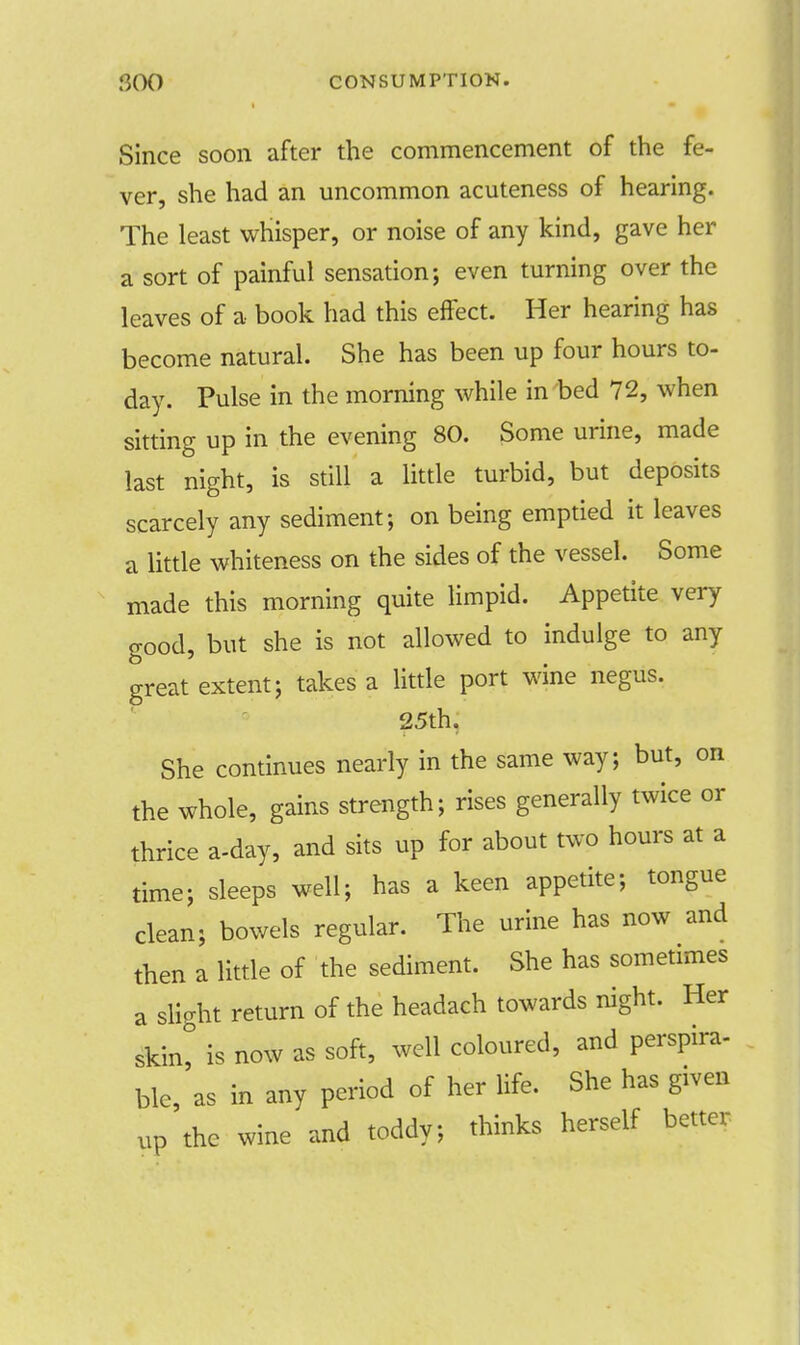 ;300 CONSUMPTION. Since soon after the commencement of the fe- ver, she had an uncommon acuteness of hearing. The least whisper, or noise of any kind, gave her a sort of painful sensation; even turning over the leaves of a book had this effect. Her hearing has become natural. She has been up four hours to- day. Pulse in the morning while in bed 72, when sitting up in the evening 80. Some urine, made last night, is still a little turbid, but deposits scarcely any sediment; on being emptied it leaves a little whiteness on the sides of the vessel. Some made this morning quite limpid. Appetite very good, but she is not allowed to indulge to any great extent; takes a little port wine negus. 25th. She continues nearly in the same way; but, on the whole, gains strength; rises generally twice or thrice a-day, and sits up for about two hours at a time; sleeps well; has a keen appetite; tongue clean; bowels regular. The urine has now and then a little of the sediment. She has sometimes a slight return of the headach towards night. Her skin, is now as soft, well coloured, and perspira- ble, as in any period of her life. She has given up the wine and toddy; thinks herself better