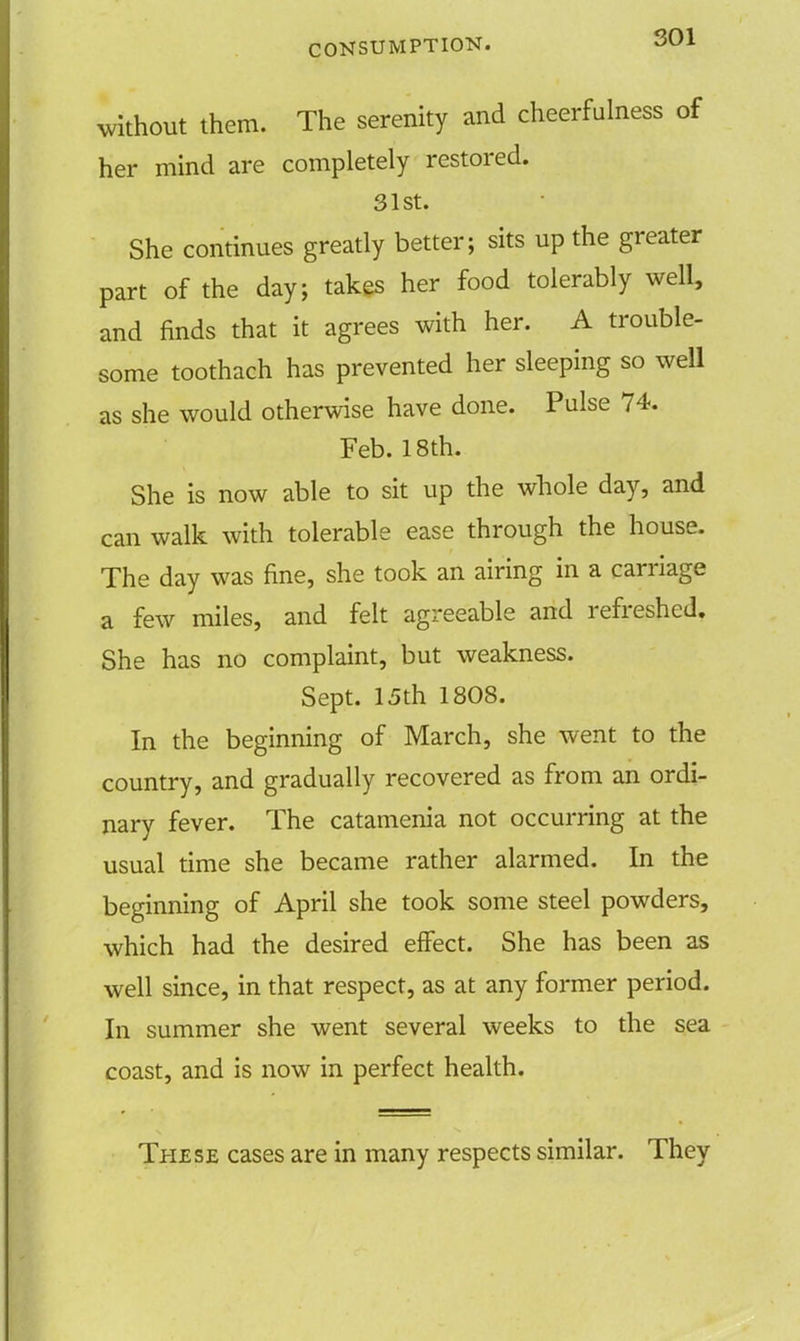 SOI without them. The serenity and cheerfulness of her mind are completely restored. 31st. She continues greatly better; sits up the greater part of the day; takes her food tolerably well, and finds that it agrees with her. A trouble- some toothach has prevented her sleeping so well as she would otherwise have done. Pulse 74. Feb. 18th. She is now able to sit up the whole day, and can walk with tolerable ease through the house. The day was fine, she took an airing in a carriage a few miles, and felt agreeable and refreshed. She has no complaint, but weakness. Sept. 15th 1808. In the beginning of March, she went to the country, and gradually recovered as from an ordi- nary fever. The catamenia not occurring at the usual time she became rather alarmed. In the beginning of April she took some steel powders, which had the desired effect. She has been as well since, in that respect, as at any former period. In summer she went several weeks to the sea coast, and is now in perfect health. These cases are in many respects similar. They