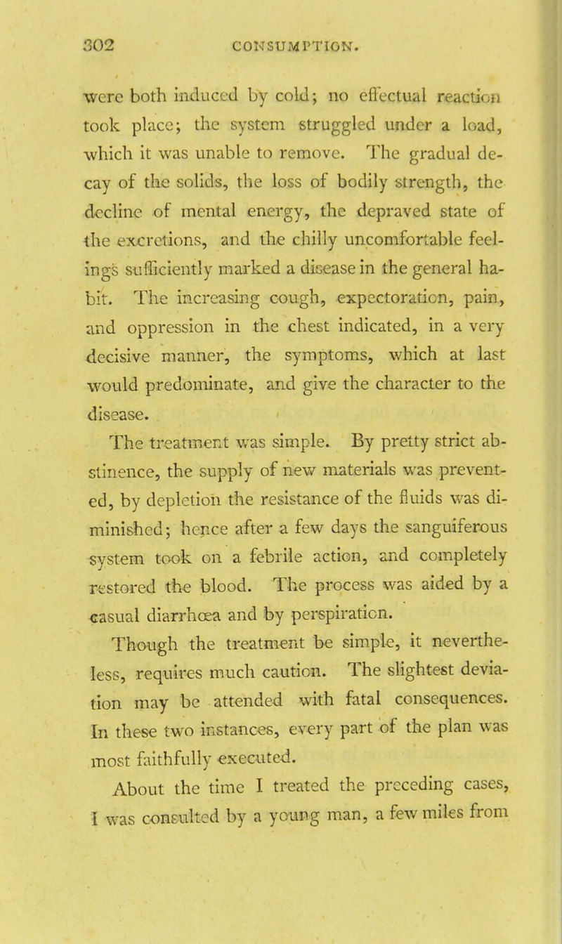 were both induced by cold; no effectual reaction took place; the system struggled under a load, which it was unable to remove. The gradual de- cay of the solids, the loss of bodily strength, the decline of mental energy, the depraved state of the excretions, and the chilly uncomfortable feel- ings sufficiently marked a disease in the general ha- bit. The increasing cough, expectoration, pain, and oppression in the chest indicated, in a very decisive manner, the symptoms, which at last would predominate, arid give the character to the disease. The treatment was simple. By pretty strict ab- stinence, the supply of new materials was prevent- ed, by depletion the resistance of the fluids was di- minished; hence after a few days the sanguiferous system took on a febrile action, and completely restored the blood. The process was aided by a casual diarrhoea and by perspiration. Though the treatment be simple, it neverthe- less, requires much caution. The slightest devia- tion may be attended with fatal consequences. In these two instances, every part of the plan was most faithfully executed. About the time I treated the preceding cases,