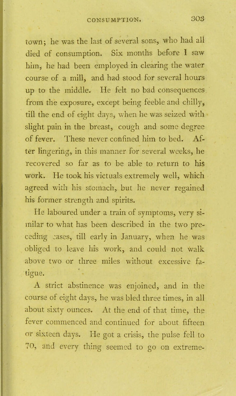 town; he was the last of several sons, who had all died of consumption. Six months before I saw him, he had been employed in clearing the water course of a mill, and had stood for several hours up to the middle. He felt no bad consequences from the exposure, except being feeble and chilly, till the end of eight days, when he was seized with slight pain in the breast, cough and some degree of fever. These never confined him to bed. Af- ter lingering, in this manner for several weeks, he recovered so far as to be able to return to his work. He took his victuals extremely well, which agreed with his stomach, but he never regained his former strength and spirits. He laboured under a train of symptoms, very si- milar to what has been described in the two pre- ceding jases, till early in January, when he was obliged to leave his work, and could not walk above two or three miles without excessive fa- tigue. A strict abstinence was enjoined, and in the course of eight days, he was bled three times, in all about sixty ounces. At the end of that time, the fever commenced and continued for about fifteen or sixteen days. He got a crisis, the pulse fell to ?0, and every thing seemed to go on extreme-