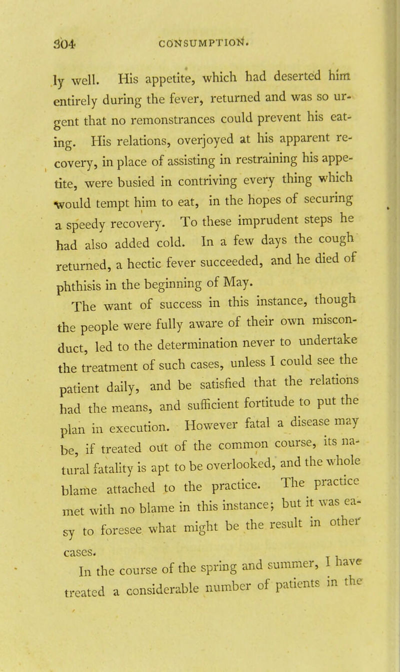 ly well. His appetite, which had deserted him entirely during the fever, returned and was so ur- gent that no remonstrances could prevent his eat- ing. His relations, overjoyed at his apparent re- covery, in place of assisting in restraining his appe- tite, were busied in contriving every thing which •would tempt him to eat, in the hopes of securing a speedy recovery. To these imprudent steps he had also added cold. In a few days the cough returned, a hectic fever succeeded, and he died of phthisis in the beginning of May. The want of success in this instance, though the people were fully aware of their own miscon- duct, led to the determination never to undertake the treatment of such cases, unless I could see the patient daily, and be satisfied that the relations had the means, and sufficient fortitude to put the plan in execution. However fatal a disease may be, if treated out of the common course, its na- tural fatality is apt to be overlooked, and the whole blame attached to the practice. The practice met with no blame in this instance; but it was ea- sy to foresee what might be the result in other cases. In the course of the spring and summer, I have treated a considerable number of patients in the