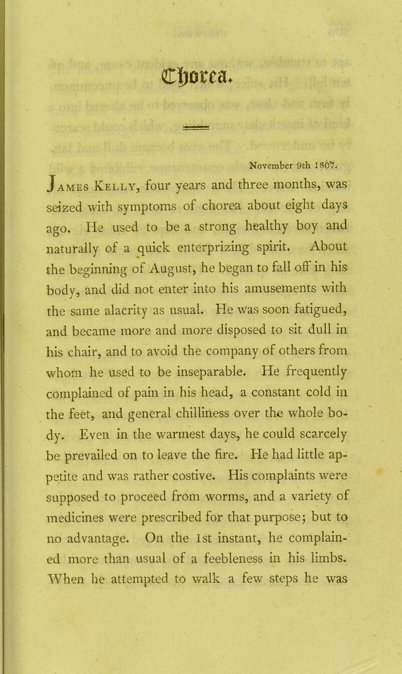 Chorea. November 9th 18C7. James Kelly, four years and three months, was seized with symptoms of chorea about eight days ago. He used to be a strong healthy boy and naturally of a quick enterprizing spirit. About the beginning of August, he began to fall off in his body, and did not enter into his amusements with the same alacrity as usual. He was soon fatigued, and became more and more disposed to sit dull in his chair, and to avoid the company of others from whom he used to be inseparable. He frequently complained of pain in his head, a constant cold in the feet, and general chilliness over the whole bo- dy. Even in the warmest days, he could scarcely be prevailed on to leave the fire. He had little ap- petite and was rather costive. His complaints were supposed to proceed from worms, and a variety of medicines were prescribed for that purpose; but to no advantage. On the 1st instant, he complain- ed more than usual of a feebleness in his limbs. When he attempted to walk a few steps he was