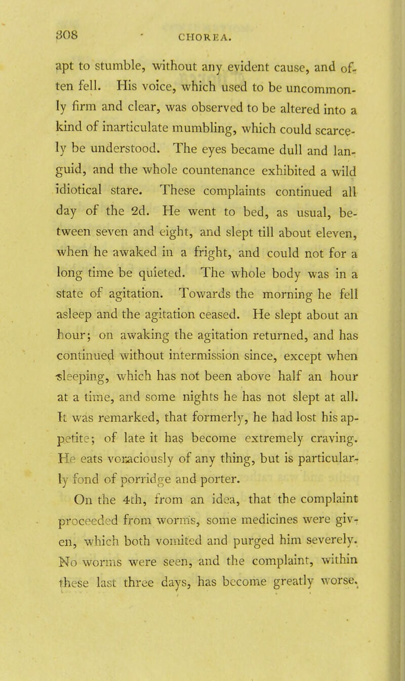 808 • CHOREA. apt to stumble, without any evident cause, and of- ten fell. His voice, which used to be uncommon- ly firm and clear, was observed to be altered into a kind of inarticulate mumbling, which could scarce- ly be understood. The eyes became dull and lan- guid, and the whole countenance exhibited a wild idiotical stare. These complaints continued all day of the 2d. He went to bed, as usual, be- tween seven and eight, and slept till about eleven, when he awaked in a fright, and could not for a long time be quieted. The whole body was in a state of agitation. Towards the morning he fell asleep and the agitation ceased. He slept about an hour; on awaking the agitation returned, and has continued without intermission since, except when sleeping, which has not been above half an hour at a time, and some nights he has not slept at all. It was remarked, that formerly, he had lost his ap- p.etite; of late it has become extremely craving. He eats voraciously of any thing, but is particular- ly fond of porridge and porter. On the 4th, from an idea, that the complaint proceeded from worms, some medicines were giv- en, which both vomited and purged him severely. No worms were seen, and the complaint, within these last three days, has become greatly worse.