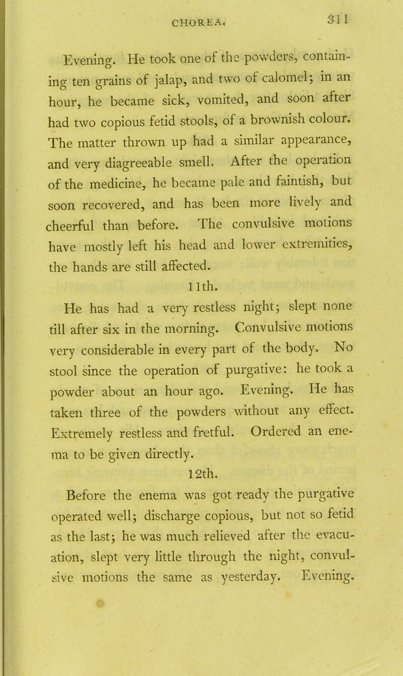 Evening. He took one of the powders, contain- ing ten grains of jalap, and two of calomel; in an hour, he became sick, vomited, and soon after had two copious fetid stools, of a brownish colour. The matter thrown up had a similar appearance, and very diagreeable smell. After the operation of the medicine, he became pale and faintish, but soon recovered, and has been more lively and cheerful than before. The convulsive motions have mostly left his head and lower extremities, the hands are still affected. 11th. He has had a very restless night; slept none till after six in the morning. Convulsive motions very considerable in every part of the body. No stool since the operation of purgative: he took a powder about an hour ago. Evening. He has taken three of the powders without any effect. Extremely restless and fretful. Ordered an ene- ma to be given directly. 12th. Before the enema was got ready the purgative operated well; discharge copious, but not so fetid as the last; he was much relieved after the evacu- ation, slept very little through the night, convul- sive motions the same as yesterday. Evening.