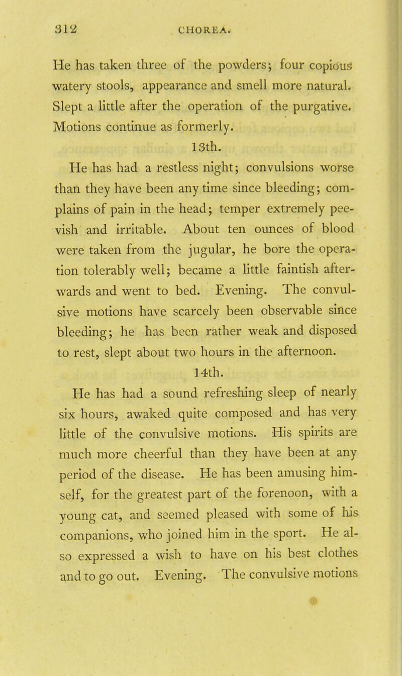 He has taken three of the powders; four copious watery stools, appearance and smell more natural. Slept a little after the operation of the purgative. Motions continue as formerly. 13th. He has had a restless night; convulsions worse than they have been any time since bleeding; com- plains of pain in the head; temper extremely pee- vish and irritable. About ten ounces of blood were taken from the jugular, he bore the opera- tion tolerably well; became a little faintish after- wards and went to bed. Evening. The convul- sive motions have scarcely been observable since bleeding; he has been rather weak and disposed to rest, slept about two hours in the afternoon. 14th. He has had a sound refreshing sleep of nearly six hours, awaked quite composed and has very little of the convulsive motions. His spirits are much more cheerful than they have been at any period of the disease. He has been amusing him- self, for the greatest part of the forenoon, with a young cat, and seemed pleased with some of his companions, who joined him in the sport. He al- so expressed a wish to have on his best clothes and to go out. Evening. The convulsive motions
