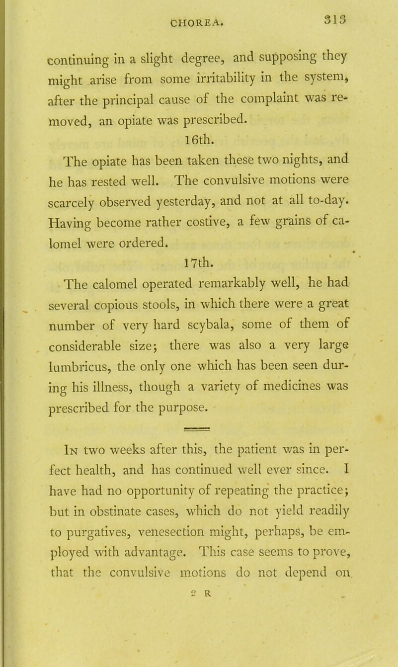31.0 continuing in a slight degree, and supposing they might arise from some irritability in the system* after the principal cause of the complaint was re- moved, an opiate was prescribed. 16th. The opiate has been taken these two nights, and he has rested well. The convulsive motions were scarcely observed yesterday, and not at all to-day. Having become rather costive, a few grains of ca- lomel were ordered. 17th. The calomel operated remarkably well, he had several copious stools, in which there were a great number of very hard scybala, some of them of considerable size; there was also a very large lumbricus, the only one which has been seen dur- ing his illness, though a variety of medicines was prescribed for the purpose. In two weeks after this, the patient was in per- fect health, and has continued well ever since. I have had no opportunity of repeating the practice; but in obstinate cases, which do not yield readily to purgatives, venesection might, perhaps, be em- ployed with advantage. This case seems to prove, that the convulsive motions do not depend on  R