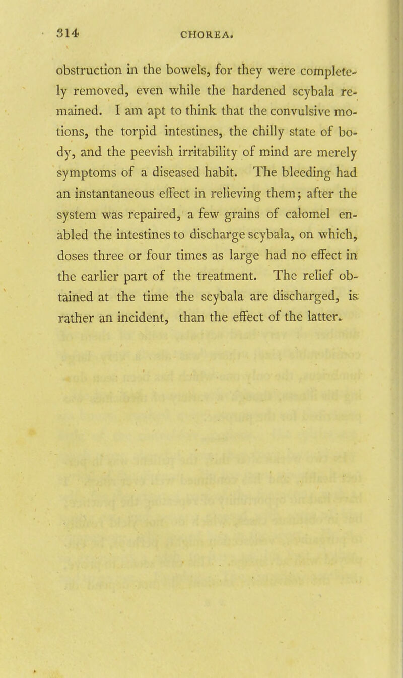 obstruction in the bowels, for they were complete- ly removed, even while the hardened scybala re- mained. I am apt to think that the convulsive mo- tions, the torpid intestines, the chilly state of bo- dy, and the peevish irritability of mind are merely symptoms of a diseased habit. The bleeding had an instantaneous effect in relieving them; after the system was repaired, a few grains of calomel en- abled the intestines to discharge scybala, on which, doses three or four times as large had no effect in the earlier part of the treatment. The relief ob- tained at the time the scybala are discharged, is rather an incident, than the effect of the latter.