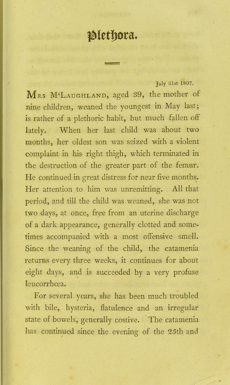 July 31st 1807. Mrs M'Laughland, aged 39, the mother of nine children, weaned the youngest in May last; is rather of a plethoric habit, but much fallen off lately. When her last child was about two months, her oldest son was seized with a violent complaint in his right thigh, which terminated in the destruction of the greater part of the femur. He continued in great distress for near five months. Her attention to him was unremitting. All that period, and till the child was weaned, she was net two days, at once, free from an uterine discharge of a dark appearance, generally clotted and some- times accompanied with a most offensive smell. Since the weaning of the child, the catamenia returns every three weeks, it continues for about eight days, and is succeeded by a very profuse leucorrhcea. For several years, she has been much troubled with bile, hysteria, flatulence and an irregular state of bowels, generally costive. The catamenia has continued since the evening of the 25th and