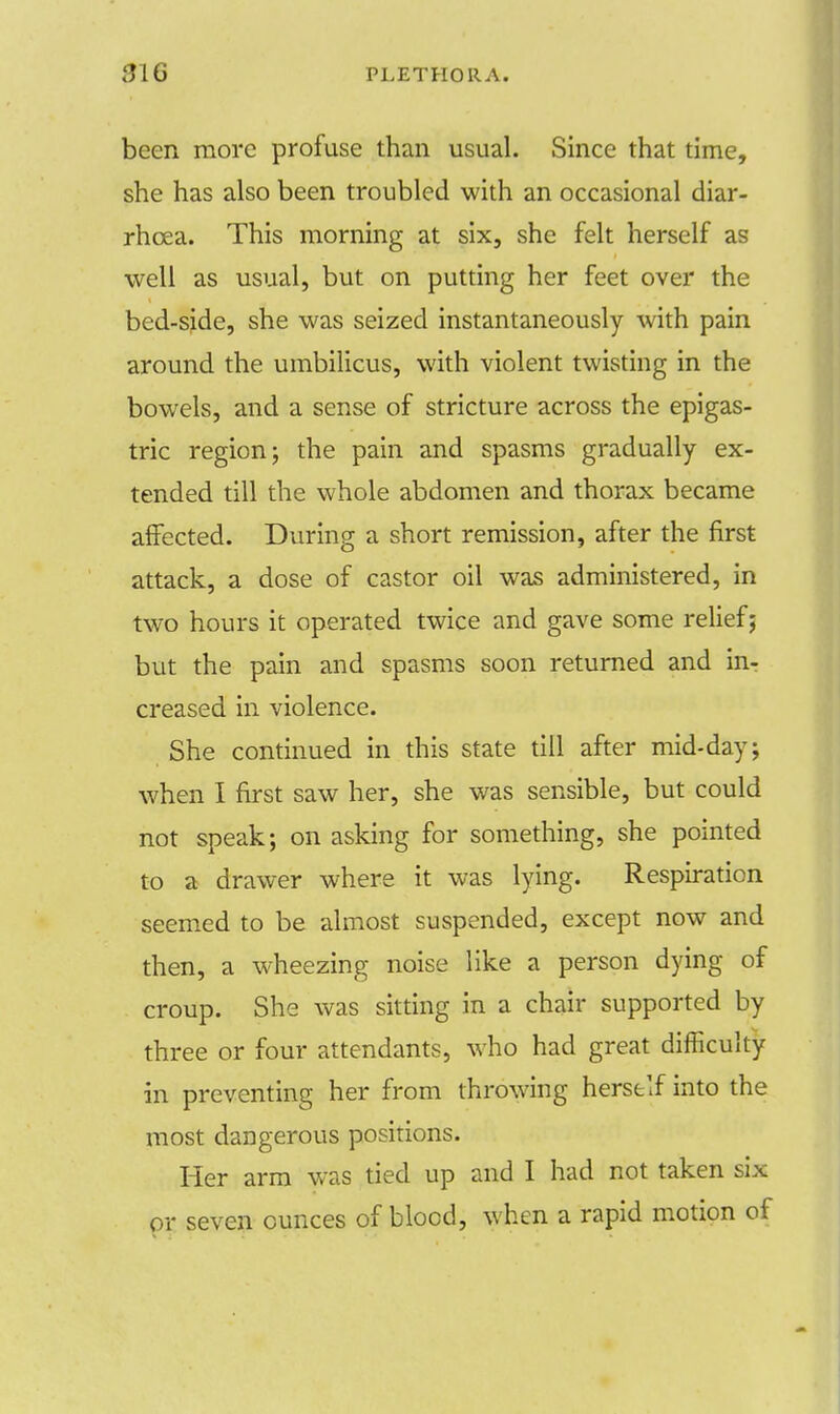 been more profuse than usual. Since that time, she has also been troubled with an occasional diar- rhoea. This morning at six, she felt herself as well as usual, but on putting her feet over the bed-side, she was seized instantaneously with pain around the umbilicus, with violent twisting in the bowels, and a sense of stricture across the epigas- tric region; the pain and spasms gradually ex- tended till the whole abdomen and thorax became affected. During a short remission, after the first attack, a dose of castor oil was administered, in two hours it operated twice and gave some relief; but the pain and spasms soon returned and in- creased in violence. She continued in this state till after mid-day; when I first saw her, she was sensible, but could not speak; on asking for something, she pointed to a drawer where it was lying. Respiration seemed to be almost suspended, except now and then, a wheezing noise like a person dying of croup. She was sitting in a chair supported by three or four attendants, who had great difficulty in preventing her from throwing herself into the most dangerous positions. Her arm was tied up and I had not taken six or seven ounces of blood, when a rapid motion of