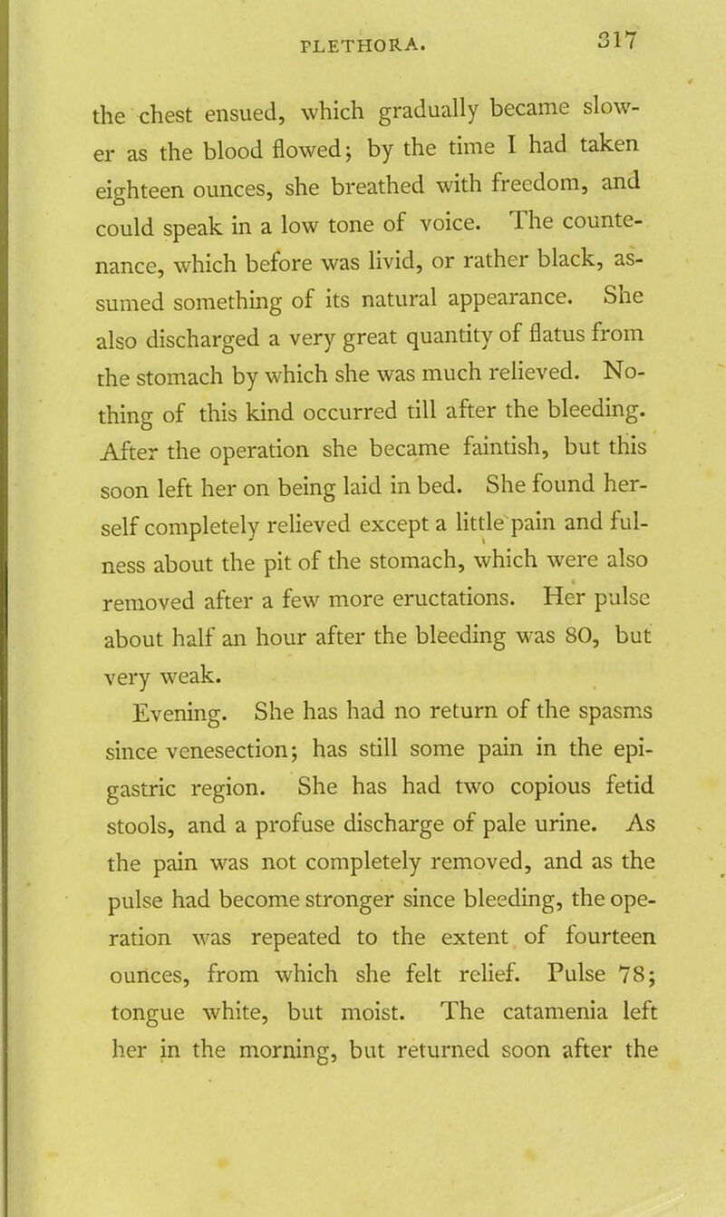 the chest ensued, which gradually became slow- er as the blood flowed; by the time I had taken eighteen ounces, she breathed with freedom, and could speak in a low tone of voice. The counte- nance, which before was livid, or rather black, as- sumed something of its natural appearance. She also discharged a very great quantity of flatus from the stomach by which she was much relieved. No- thing of this kind occurred till after the bleeding. After the operation she became faintish, but this soon left her on being laid in bed. She found her- self completely relieved except a little pain and ful- ness about the pit of the stomach, which were also removed after a few more eructations. Her pulse about half an hour after the bleeding was 80, but very weak. Evening. She has had no return of the spasms since venesection; has still some pain in the epi- gastric region. She has had two copious fetid stools, and a profuse discharge of pale urine. As the pain was not completely removed, and as the pulse had become stronger since bleeding, the ope- ration was repeated to the extent of fourteen ounces, from which she felt relief. Pulse 78; tongue white, but moist. The catamenia left her in the morning, but returned soon after the