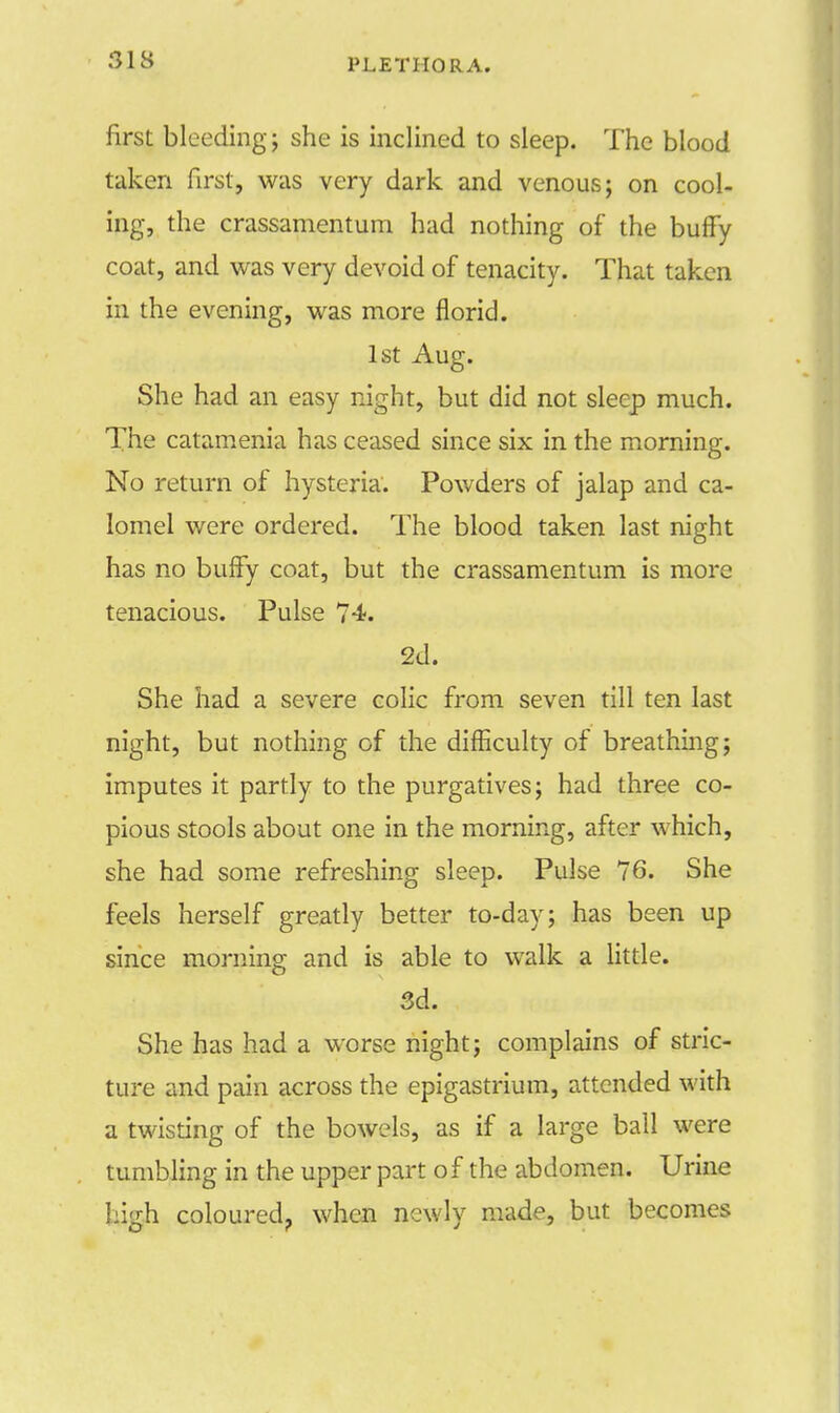 S18 PLETHORA. first bleeding; she is inclined to sleep. The blood taken first, was very dark and venous; on cool- ing, the crassamentum had nothing of the buffy coat, and was very devoid of tenacity. That taken in the evening, was more florid. 1st Aug. She had an easy night, but did not sleep much. The catamenia has ceased since six in the morning. No return of hysteria. Powders of jalap and ca- lomel were ordered. The blood taken last night has no buffy coat, but the crassamentum is more tenacious. Pulse 74. 2d. She had a severe colic from seven till ten last night, but nothing of the difficulty of breathing; imputes it partly to the purgatives; had three co- pious stools about one in the morning, after which, she had some refreshing sleep. Pulse 76. She feels herself greatly better to-day; has been up since morning and is able to walk a little. 3d. She has had a worse night; complains of stric- ture and pain across the epigastrium, attended with a twisting of the bowels, as if a large ball were tumbling in the upper part of the abdomen. Urine high coloured, when newly made, but becomes