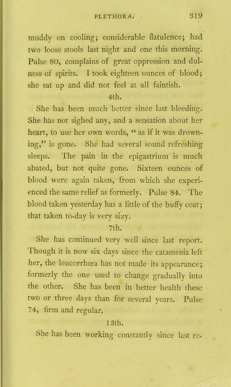 muddy on cooling; considerable flatulence; had two loose stools last night and one this morning. Pulse 80, complains of great oppression and dul- ness of spirits. I took eighteen ounces of blood; she sat up and did not feel at all faintish. 4th. She has been much better since last bleeding. She has not sighed any, and a sensation about her heart, to use her own words,  as if it was drown- ing, is gone. She had several sound refreshing sleeps. The pain in the epigastrium is much abated, but not quite gone. Sixteen ounces of blood were again taken, from which she experi- enced the same relief as formerly. Pulse 84. The blood taken yesterday has a little of the bufly coat; that taken to-day is very sizy. 7th. She has continued very well since last report. Though it is now six days since the catamenia left her, the leucorrhcea has not made its appearance; formerly the one used to change gradually into the other. She has been in better health these two or three days than for several years. Pulse 74, firm and regular. 13th. She has been working constantly since last re-