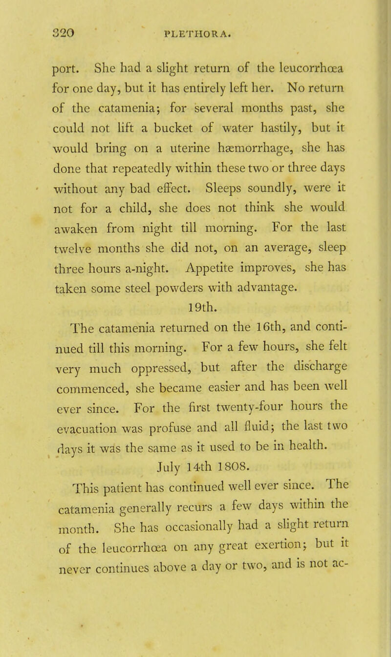 port. She had a slight return of the leucorrhoea for one day, but it has entirely left her. No return of the catamenia; for several months past, she could not lift a bucket of water hastily, but it would bring on a uterine haemorrhage, she has done that repeatedly within these two or three days without any bad effect. Sleeps soundly, were it not for a child, she does not think she would awaken from night till morning. For the last twelve months she did not, on an average, sleep three hours a-night. Appetite improves, she has taken some steel powders with advantage. 19th. The catamenia returned on the 16th, and conti- nued till this morning. For a few hours, she felt very much oppressed, but after the discharge commenced, she became easier and has been well ever since. For the first twenty-four hours the evacuation was profuse and all fluid; the last two days it was the same as it used to be in health. July 14th 1808. This patient has continued well ever since. The catamenia generally recurs a few days within the month. She has occasionally had a slight return of the leucorrhoea on any great exertion; but it never continues above a day or two, and is not ac-