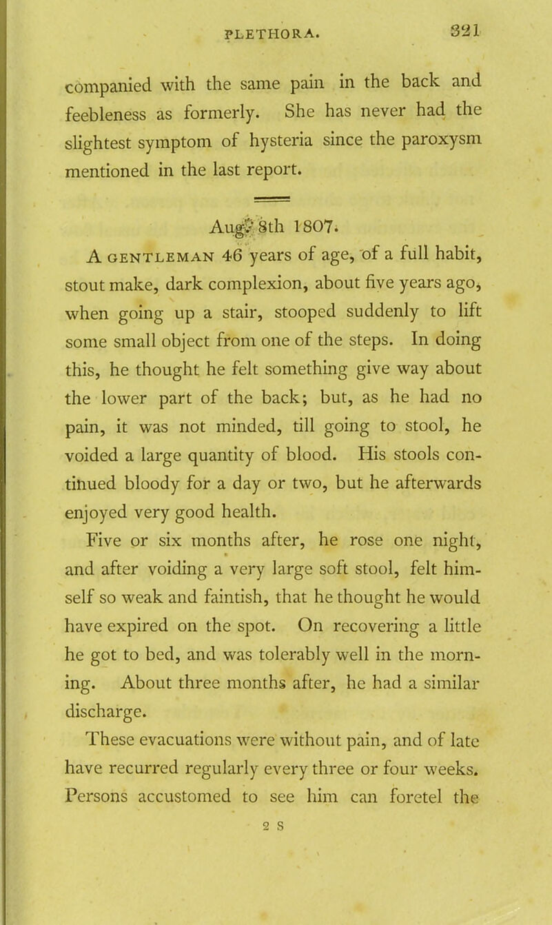 companied with the same pain in the back and feebleness as formerly. She has never had the slightest symptom of hysteria since the paroxysm mentioned in the last report. Aug? 8th 1807. A gentleman 46 years of age, of a full habit, stout make, dark complexion, about five years ago, when going up a stair, stooped suddenly to lift some small object from one of the steps. In doing this, he thought he felt something give way about the lower part of the back; but, as he had no pain, it was not minded, till going to stool, he voided a large quantity of blood. His stools con- tinued bloody for a day or two, but he afterwards enjoyed very good health. Five or six months after, he rose one night, and after voiding a very large soft stool, felt him- self so weak and faintish, that he thought he would have expired on the spot. On recovering a little he got to bed, and was tolerably well in the morn- ing. About three months after, he had a similar discharge. These evacuations were without pain, and of late have recurred regularly every three or four weeks. Persons accustomed to see him can foretel the