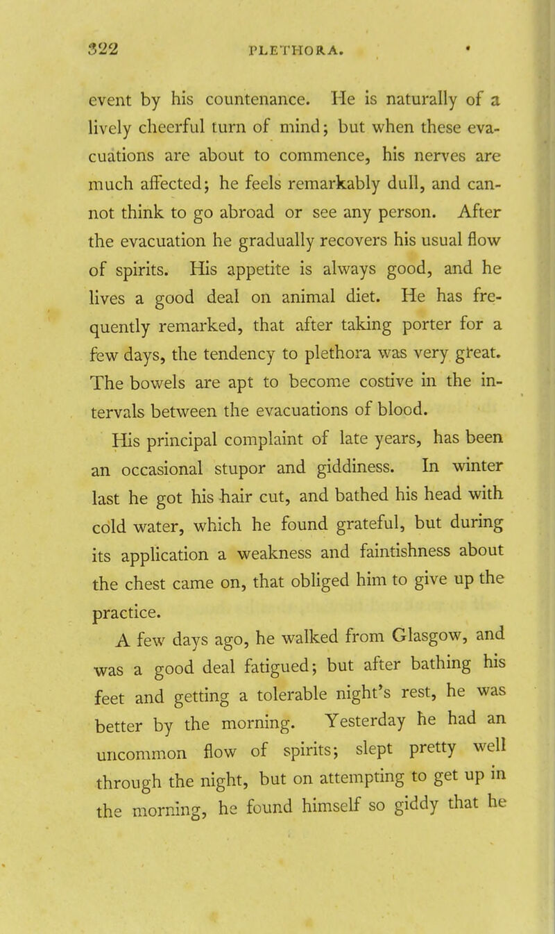 event by his countenance. He is naturally of a lively cheerful turn of mind; but when these eva- cuations are about to commence, his nerves are much affected; he feels remarkably dull, and can- not think to go abroad or see any person. After the evacuation he gradually recovers his usual flow of spirits. His appetite is always good, and he lives a good deal on animal diet. He has fre- quently remarked, that after taking porter for a few days, the tendency to plethora was very great. The bowels are apt to become costive in the in- tervals between the evacuations of blood. His principal complaint of late years, has been an occasional stupor and giddiness. In winter last he got his hair cut, and bathed his head with cold water, which he found grateful, but during its application a weakness and faintishness about the chest came on, that obliged him to give up the practice. A few days ago, he walked from Glasgow, and was a good deal fatigued; but after bathing his feet and getting a tolerable night's rest, he was better by the morning. Yesterday he had an uncommon flow of spirits; slept pretty well through the night, but on attempting to get up in the morning, he found himself so giddy that he
