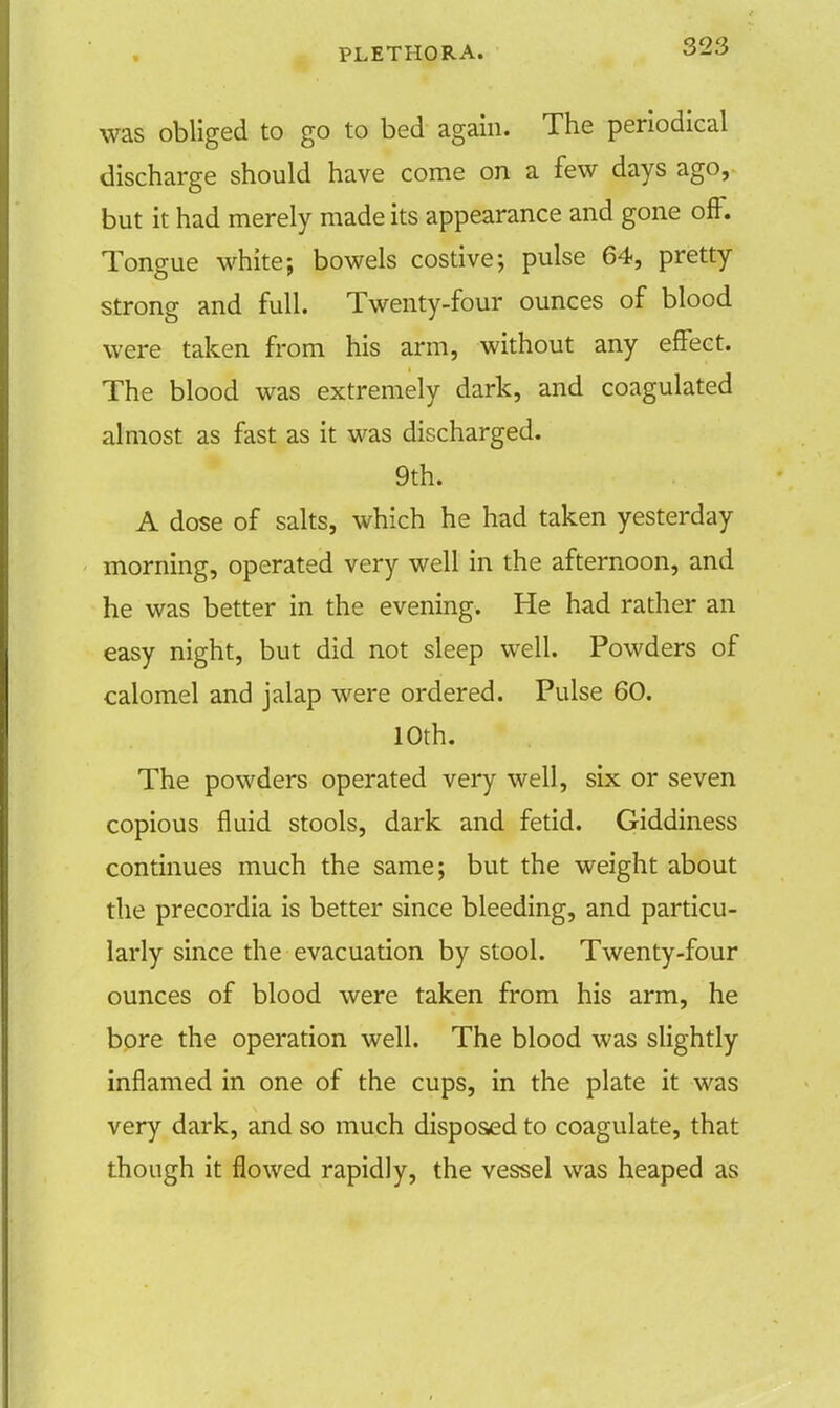 was obliged to go to bed again. The periodical discharge should have come on a few days ago, but it had merely made its appearance and gone off. Tongue white; bowels costive; pulse 64, pretty strong and full. Twenty-four ounces of blood were taken from his arm, without any effect. The blood was extremely dark, and coagulated almost as fast as it was discharged. 9th. A dose of salts, which he had taken yesterday morning, operated very well in the afternoon, and he was better in the evening. He had rather an easy night, but did not sleep well. Powders of calomel and jalap were ordered. Pulse 60. 10th. The powders operated very well, six or seven copious fluid stools, dark and fetid. Giddiness continues much the same; but the weight about the precordia is better since bleeding, and particu- larly since the evacuation by stool. Twenty-four ounces of blood were taken from his arm, he bore the operation well. The blood was slightly inflamed in one of the cups, in the plate it was very dark, and so much disposed to coagulate, that though it flowed rapidly, the vessel was heaped as