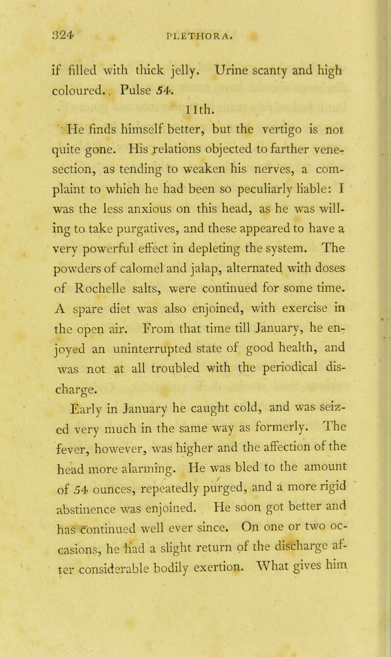 if filled with thick jelly. Urine scanty and high coloured.. Pulse 54. 11th. He finds himself better, but the vertigo is not quite gone. His relations objected to farther vene- section, as tending to weaken his nerves, a com- plaint to which he had been so peculiarly liable: I was the less anxious on this head, as he was will- ing to take purgatives, and these appeared to have a very powerful effect in depleting the system. The powders of calomel and jalap, alternated with doses of Rochelle salts, were continued for some time. A spare diet was also enjoined, with exercise in the open air. From that time till January, he en- joyed an uninterrupted state of good health, and was not at all troubled with the periodical dis- charge. Early in January he caught cold, and was seiz- ed very much in the same way as formerly. The fever, however, was higher and the affection of the head more alarming. He was bled to the amount of 54 ounces, repeatedly purged, and a more rigid abstinence was enjoined. He soon got better and has continued well ever since. On one or two oc- casions, he had a slight return of the discharge af- ter considerable bodily exertion. What gives him