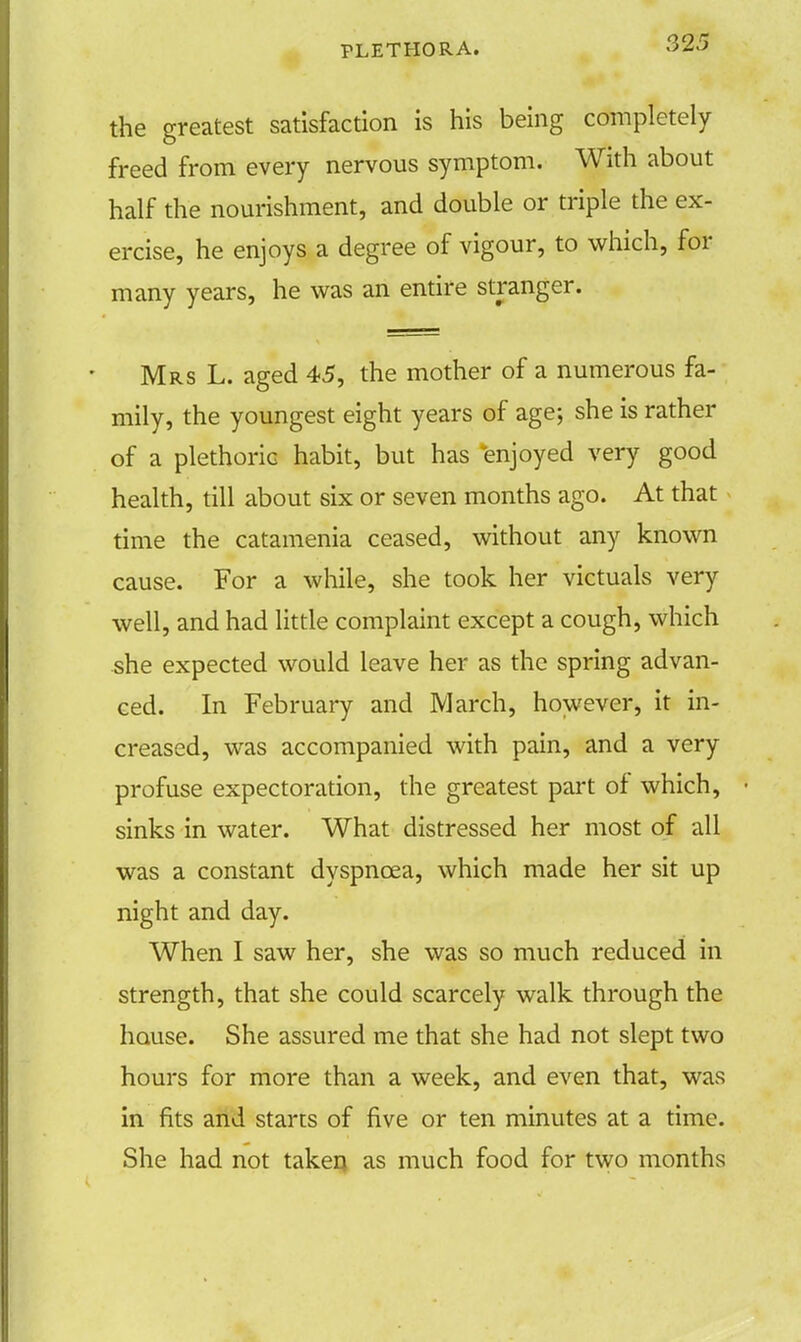 the greatest satisfaction is his being completely freed from every nervous symptom. With about half the nourishment, and double or triple the ex- ercise, he enjoys a degree of vigour, to which, for many years, he was an entire stranger. Mrs L. aged 45, the mother of a numerous fa- mily, the youngest eight years of age; she is rather of a plethoric habit, but has enjoyed very good health, till about six or seven months ago. At that time the catamenia ceased, without any known cause. For a while, she took her victuals very well, and had little complaint except a cough, which she expected would leave her as the spring advan- ced. In February and March, however, it in- creased, was accompanied with pain, and a very profuse expectoration, the greatest part of which, sinks in water. What distressed her most of all was a constant dyspnoea, which made her sit up night and day. When I saw her, she was so much reduced in strength, that she could scarcely walk through the house. She assured me that she had not slept two hours for more than a week, and even that, was in fits and starts of five or ten minutes at a time. She had not taken as much food for two months