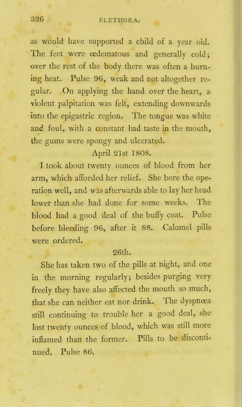 as would have supported a child of a year old. The feet were cedematous and generally cold; over the rest of the body there was often a burn- ing heat. Pulse 96, weak and not altogether re- gular. On applying the hand over the heart, a violent palpitation was felt, extending downwards into the epigastric region. The tongue was white and foul, with a constant bad taste in the mouth, the gums were spongy and ulcerated. April 21st 1808. I took about twenty ounces of blood from her arm, which afforded her relief. She bore the ope- ration well, and was afterwards able to lay her head lower than she had done for some weeks, The blood had a good deal of the buffy coat. Pulse before bleeding 96, after it 88. Calomel pills were ordered. 26th. She has taken two of the pills at night, and one in the morning regularly; besides purging very freely they have also affected the mouth so much, that she can neither eat nor drink. The dyspnoea still continuing to trouble her a good deal, she lost twenty ounces of blood, which was still more inflamed than the former. Pills to be disconti- nued. Pulse 86.