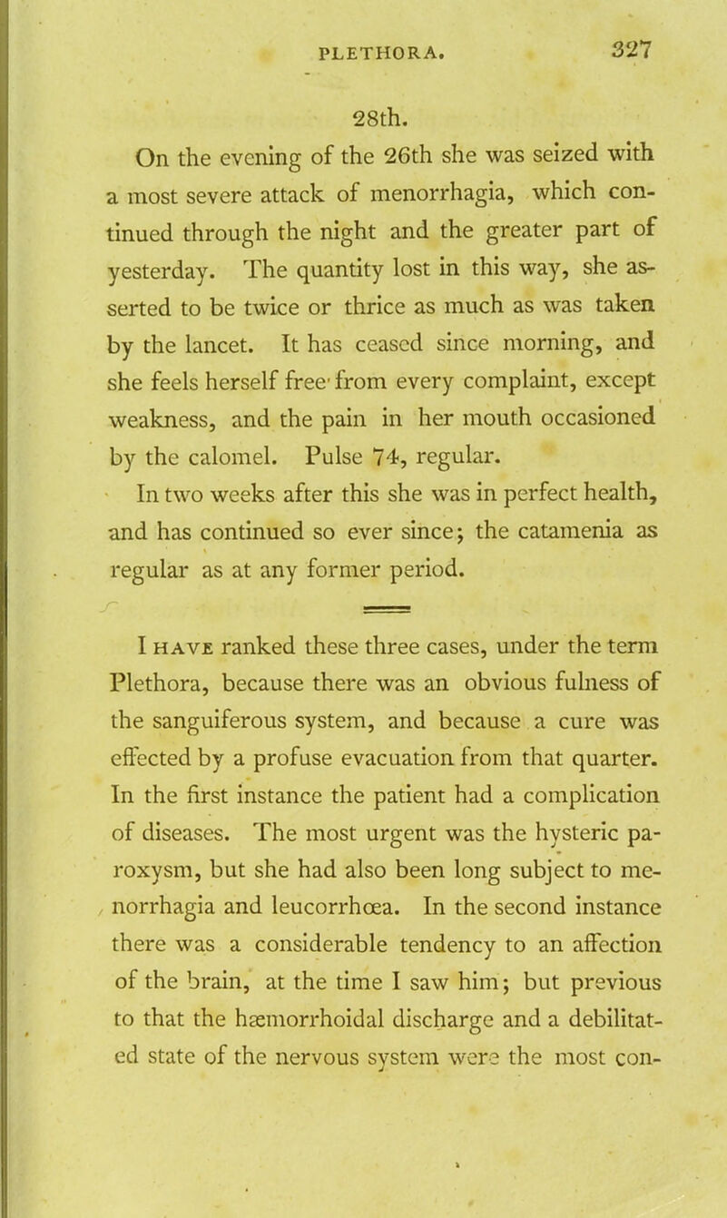 28th. On the evening of the 26th she was seized with a most severe attack of menorrhagia, which con- tinued through the night and the greater part of yesterday. The quantity lost in this way, she as- serted to be twice or thrice as much as was taken by the lancet. It has ceased since morning, and she feels herself free' from every complaint, except weakness, and the pain in her mouth occasioned by the calomel. Pulse 74, regular. In two weeks after this she was in perfect health, and has continued so ever since; the catamenia as regular as at any former period. I have ranked these three cases, under the term Plethora, because there was an obvious fulness of the sanguiferous system, and because a cure was effected by a profuse evacuation from that quarter. In the first instance the patient had a complication of diseases. The most urgent was the hysteric pa- roxysm, but she had also been long subject to me- norrhagia and leucorrhcea. In the second instance there was a considerable tendency to an affection of the brain, at the time I saw him; but previous to that the hemorrhoidal discharge and a debilitat- ed state of the nervous system were the most con-
